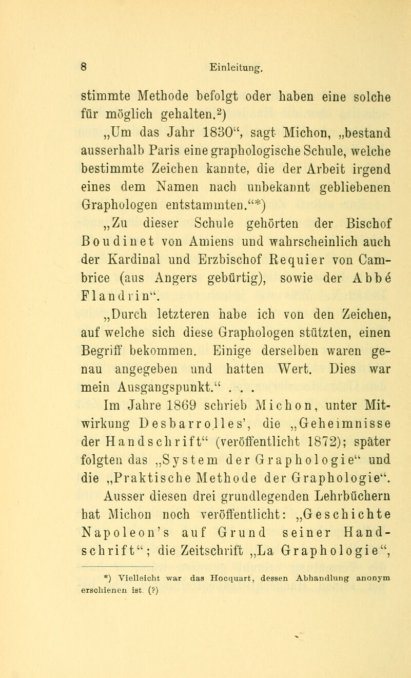 stimmte Methode befolgt oder haben eine solche für möglich gehalten.2) „Um das Jahr 1830, sagt Michon, „bestand ausserhalb Paris eine graphologische Schule, welche bestimmte Zeichen kannte, die der Arbeit irgend eines dem Namen nach unbekannt gebliebenen Graphologen entstammten.'^) „Zu dieser Schule gehörten der Bischof Boudinet von Amiens und wahrscheinlich auch der Kardinal und Erzbischof Kequier von Cam- brice (aus Angers gebürtig), sowie der Abbe Fl an drin''. „Durch letzteren habe ich von den Zeichen, auf welche sich diese Graphologen stützten, einen Begriff bekommen. Einige derselben waren ge- nau angegeben und hatten Wert. Dies war mein Ausgangspunkt. ... Im Jahre 1869 schrieb Michon, unter Mit- wirkung Desbarrolles', die „Geheimnisse der Handschrift (veröffentlicht 1872); später folgten das „System der Graphologie und die „Praktische Methode der Graphologie. Ausser diesen drei grundlegenden Lehrbüchern hat Michon noch veröffentlicht: „Geschichte Napoleon's auf Grund seiner Hand- schrift; die Zeitschrift „La Graphologie, *) Vielleicht war das Hocquart, dessen Abhandlung anonym erschienen ist. (?)