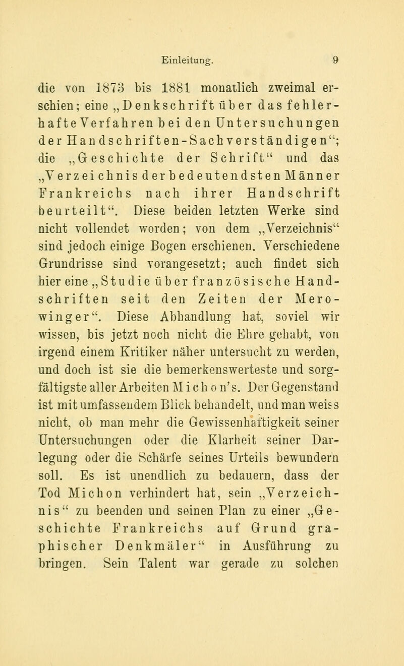 die von 1873 bis 1881 monatlich zweimal er- schien; eine „Denkschrift über das fehler- hafteVerfahren bei den Untersuchungen derHandschriften-Sachverständigen; die „Geschichte der Schrift und das „Verzeichnis der bedeutendsten Männer Frankreichs nach ihrer Handschrift beurteilt. Diese beiden letzten Werke sind nicht vollendet worden; von dem „Verzeichnis sind jedoch einige Bogen erschienen. Verschiedene Grundrisse sind vorangesetzt; auch findet sich hier eine „Studie über französische Hand- schriften seit den Zeiten der Mero- winger. Diese Abhandlung hat, soviel wir wissen, bis jetzt noch nicht die Ehre gehabt, von irgend einem Kritiker näher untersucht zu werden, und doch ist sie die bemerkenswerteste und sorg- fältigste aller Arbeiten M i c h o n' s. Der Gegenstand ist mit umfassendem Blick behandelt, und man weiss nicht, ob man mehr die Gewissenhaftigkeit seiner Untersuchungen oder die Klarheit seiner Dar- legung oder die Schärfe seines Urteils bewundern soll. Es ist unendlich zu bedauern, dass der Tod Michon verhindert hat, sein „Verzeich- nis zu beenden und seinen Plan zu einer „Ge- schichte Frankreichs auf Grund gra- phischer Denkmäler in Ausführung zu bringen. Sein Talent war gerade zu solchen