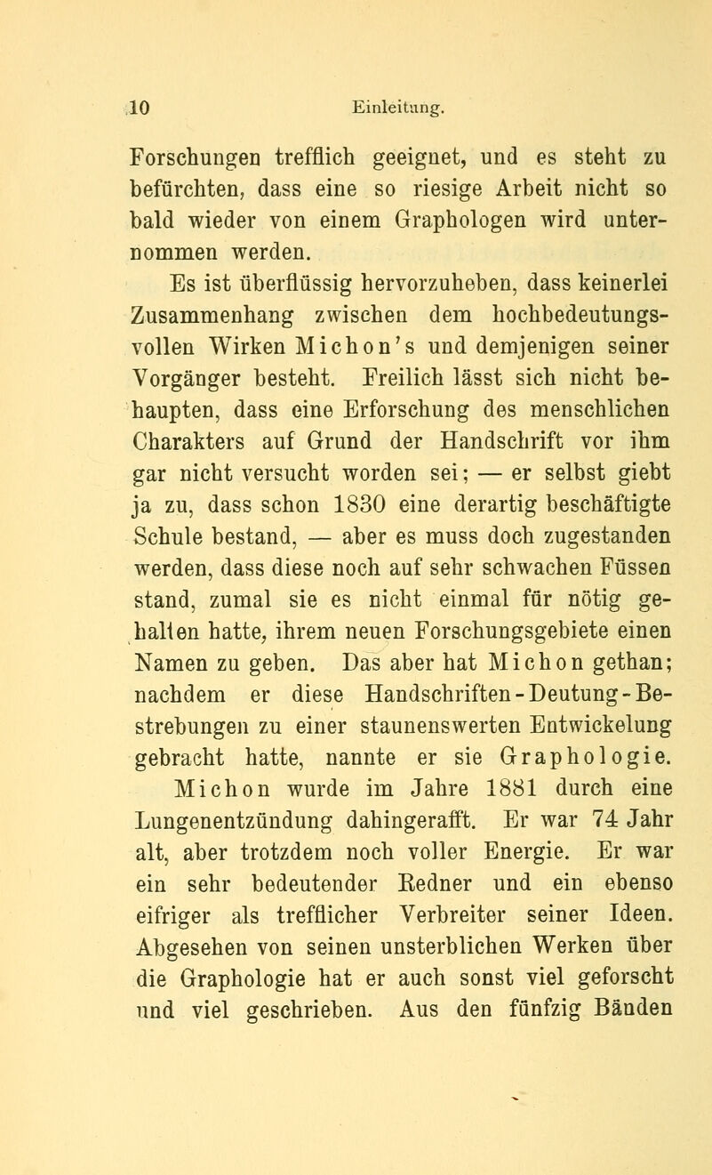 Forschungen trefflich geeignet, und es steht zu befürchten, dass eine so riesige Arbeit nicht so bald wieder von einem Graphologen wird unter- nommen werden. Es ist überflüssig hervorzuheben, dass keinerlei Zusammenhang zwischen dem hochbedeutungs- vollen Wirken Michon's und demjenigen seiner Vorgänger besteht. Freilich lässt sich nicht be- haupten, dass eine Erforschung des menschlichen Charakters auf Grund der Handschrift vor ihm gar nicht versucht worden sei; — er selbst giebt ja zu, dass schon 1830 eine derartig beschäftigte Schule bestand, — aber es muss doch zugestanden werden, dass diese noch auf sehr schwachen Füssen stand, zumal sie es nicht einmal für nötig ge- halten hatte, ihrem neuen Forschungsgebiete einen Namen zu geben. Das aber hat Michon gethan; nachdem er diese Handschriften-Deutung-Be- strebungen zu einer staunenswerten Entwickelung gebracht hatte, nannte er sie Graphologie. Michon wurde im Jahre 1881 durch eine Lungenentzündung dahingerafit. Er war 74 Jahr alt, aber trotzdem noch voller Energie. Er war ein sehr bedeutender Eedner und ein ebenso eifriger als trefflicher Verbreiter seiner Ideen. Abgesehen von seinen unsterblichen Werken über die Graphologie hat er auch sonst viel geforscht und viel geschrieben. Aus den fünfzig Bänden