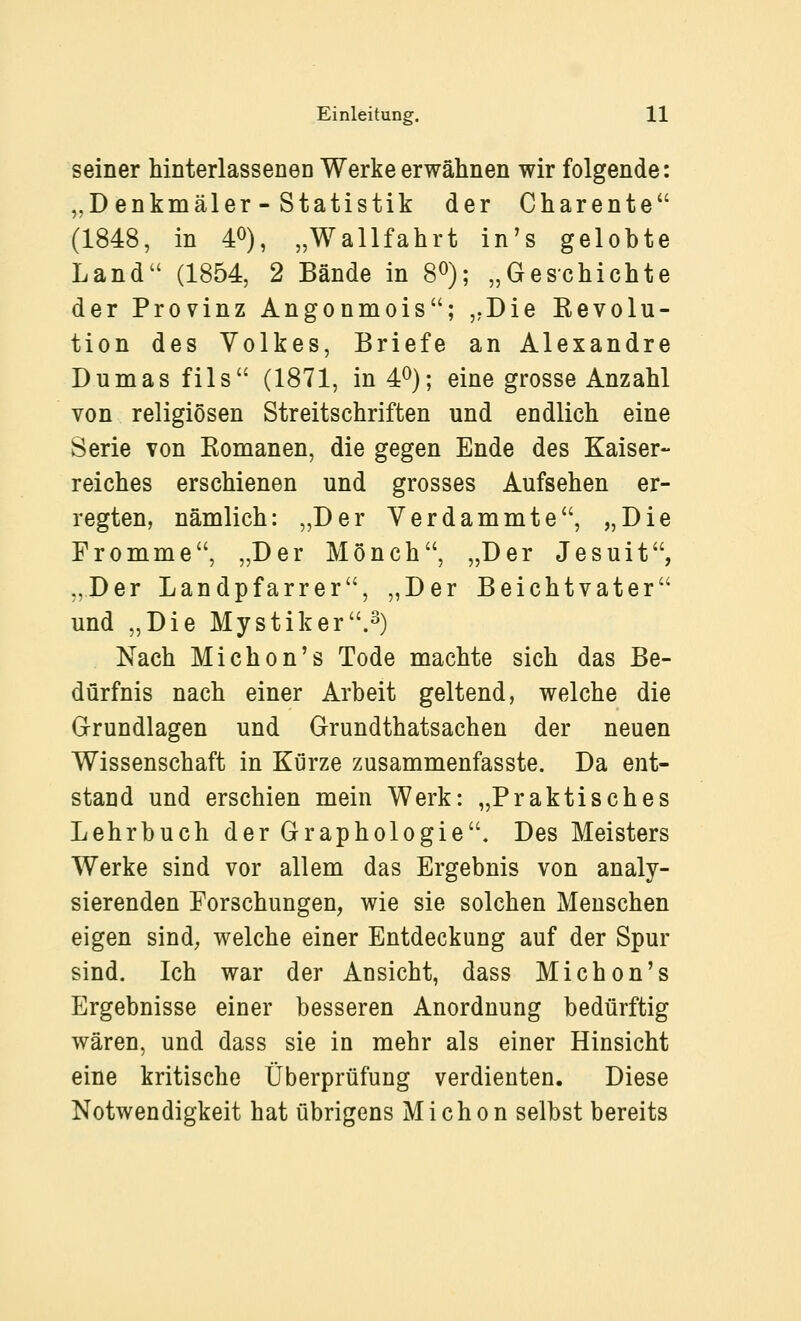 seiner hinterlasseneD Werke erwähnen wir folgende: „Denkmäler - Statistik der Charente (1848, in 40), „Wallfahrt in's gelobte Land (1854, 2 Bände in 8^); „Geschichte der Provinz Angonmois; ,.Die Kevolu- tion des Volkes, Briefe an Alexandre Dumas fils (1871, in 4^); eine grosse Anzahl von religiösen Streitschriften und endlich eine Serie von Komanen, die gegen Ende des Kaiser- reiches erschienen und grosses Aufsehen er- regten, nämlich: „Der Verdammte, „Die Fromme, „Der Mönch, „Der Jesuit, „Der Landpfarrer, „Der Beichtvater und „Die Mystik er .2) Nach Michon's Tode machte sich das Be- dürfnis nach einer Arbeit geltend, welche die Grundlagen und Grundthatsachen der neuen Wissenschaft in Kürze zusammenfasste. Da ent- stand und erschien mein Werk: „Praktisches Lehrbuch der Graphologie. Des Meisters Werke sind vor allem das Ergebnis von analy- sierenden Forschungen, wie sie solchen Menschen eigen sind, welche einer Entdeckung auf der Spur sind. Ich war der Ansicht, dass Michon's Ergebnisse einer besseren Anordnung bedürftig wären, und dass sie in mehr als einer Hinsicht eine kritische Überprüfung verdienten. Diese Notwendigkeit hat übrigens Michon selbst bereits
