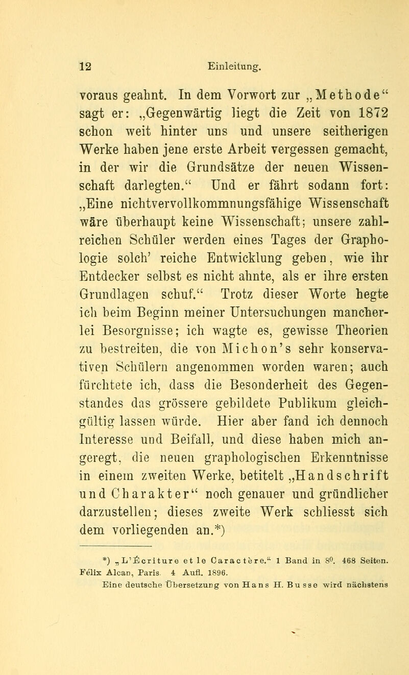 voraus geahnt. In dem Vorwort zur „Methode sagt er: „Gegenwärtig liegt die Zeit von 1872 schon weit hinter uns und unsere seitherigen Werke haben jene erste Arbeit vergessen gemacht, in der wir die Grundsätze der neuen Wissen- schaft darlegten. Und er fährt sodann fort: „Eine nichtvervollkommnungsfähige Wissenschaft wäre überhaupt keine Wissenschaft; unsere zahl- reichen Schüler werden eines Tages der Grapho- logie solch' reiche Entwicklung geben, wie ihr Entdecker selbst es nicht ahnte, als er ihre ersten Grundlagen schuf. Trotz dieser Worte hegte ich beim Beginn meiner Untersuchungen mancher- lei Besorgnisse; ich wagte es, gewisse Theorien zu bestreiten, die von Michon's sehr konserva- tiven Schülern angenommen worden waren; auch fürchtete ich, dass die Besonderheit des Gegen- standes das grössere gebildete Publikum gleich- gültig lassen würde. Hier aber fand ich dennoch Interesse und Beifall, und diese haben mich an- geregt, die neuen graphologischen Erkenntnisse in einem zweiten Werke, betitelt „Handschrift und Charakter noch genauer und gründlicher darzustellen; dieses zweite Werk schliesst sich dem vorliegenden an.*) *) „L':ßcriture et le Caractere. 1 Band in 80. 468 Seiten. Felix Alcan, Paris. 4 Aufl. 1896. Eine dentsche Übersetzung von Hans H. Busse wird nächstens