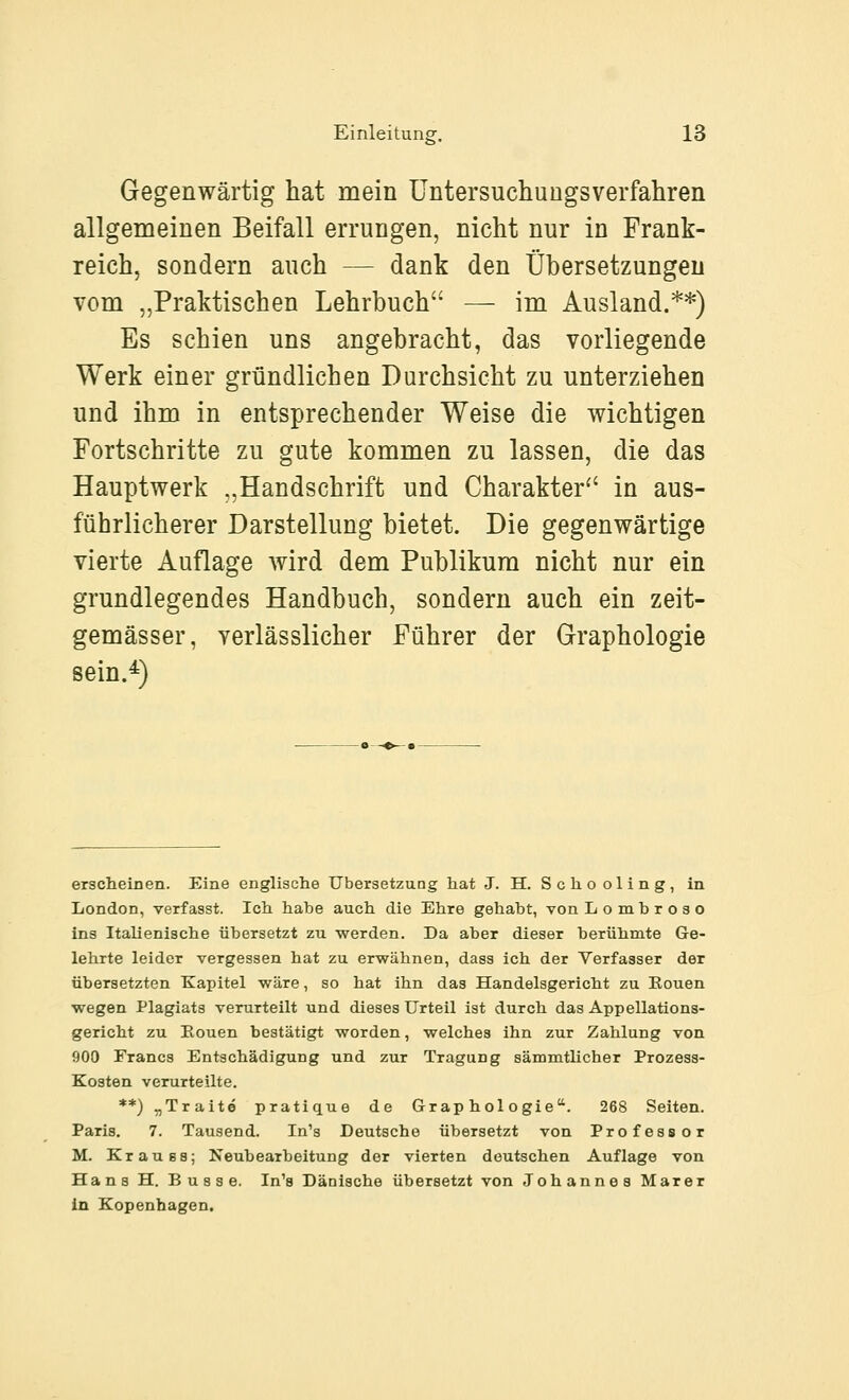 Gegenwärtig hat mein üntersuchungsverfahren allgemeinen Beifall errungen, nicht nur in Frank- reich, sondern auch — dank den Übersetzungen vom „Praktischen Lehrbuch — im Ausland.**) Es schien uns angebracht, das vorliegende Werk einer gründlichen Durchsicht zu unterziehen und ihm in entsprechender Weise die wichtigen Fortschritte zu gute kommen zu lassen, die das Hauptwerk „Handschrift und Charakter^' in aus- führlicherer Darstellung bietet. Die gegenwärtige vierte Auflage wird dem Publikum nicht nur ein grundlegendes Handbuch, sondern auch ein zeit- gemässer, yerlässlicher Führer der Graphologie sein.^) erscheinen. Eine englische Übersetzung hat J. H. Schooling, in London, verfasst. Ich habe auch die Ehre gehabt, von Lombroso ins Italienische übersetzt zu werden. Da aber dieser berühmte Ge- lehrte leider vergessen hat zu erwähnen, dass ich der Verfasser der übersetzten Kapitel wäre, so hat ihn das Handelsgericht zu Ronen wegen Plagiats verurteilt und dieses Urteil ist durch das Appellations- gericht zu Eouen bestätigt worden, welches ihn zur Zahlung von 900 Francs Entschädigung und zur Tragung sämmtlicher Prozess- Kosten verurteilte. **) „Traite pratique de Graphologie. 268 Seiten. Paris, 7. Tausend. In's Deutsche übersetzt von Professor M. Krau 88; Neubearbeitung der vierten deutschen Auflage von Hans H. Busse. In's Dänische übersetzt von Johannes Marer In Kopenhagen.