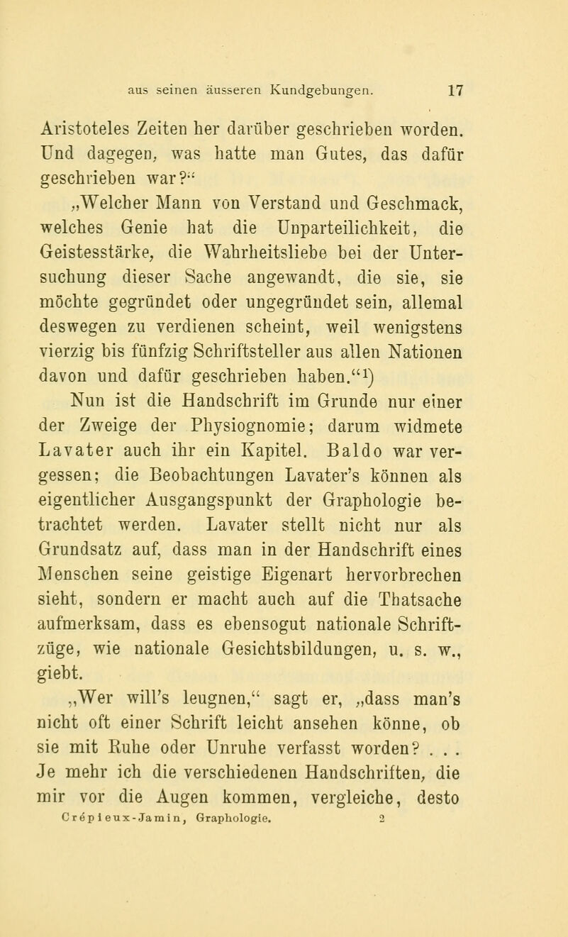 Aristoteles Zeiten her darüber geschrieben worden. Und dagegen; was hatte man Gutes, das dafür geschrieben war?- ;,Welcher Mann von Verstand und Geschmack, welches Genie hat die Unparteilichkeit, die Geistesstärke, die Wahrheitsliebe bei der Unter- suchung dieser Sache angewandt, die sie, sie mochte gegründet oder ungegründet sein, allemal deswegen zu verdienen scheint, weil wenigstens vierzig bis fünfzig Schriftsteller aus allen Nationen davon und dafür geschrieben haben.i) Nun ist die Handschrift im Grunde nur einer der Zweige der Physiognomie; darum widmete Lavater auch ihr ein Kapitel. Baldo war ver- gessen; die Beobachtungen Lavater's können als eigentlicher Ausgangspunkt der Graphologie be- trachtet werden. Lavater stellt nicht nur als Grundsatz auf, dass man in der Handschrift eines Menschen seine geistige Eigenart hervorbrechen sieht, sondern er macht auch auf die Thatsache aufmerksam, dass es ebensogut nationale Schrift- züge, wie nationale Gesichtsbildungen, u. s. w., giebt. ,,Wer will's leugnen, sagt er, ;,dass man's nicht oft einer Schrift leicht ansehen könne, ob sie mit ßuhe oder Unruhe verfasst worden? . . . Je mehr ich die verschiedenen Handschriften^ die mir vor die Augen kommen, vergleiche, desto Cröp i eux-Jamin, Graphologie. 2