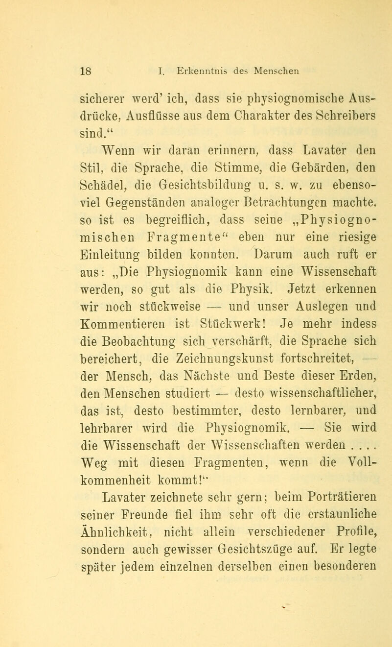sicherer wercV icb, dass sie physiognomiscbe Aus- drücke, Ausflüsse aus dem Charakter des Schreibers sind. Wenn wir daran erinnern, dass Lavater den Stil, die Sprache, die Stimme, die Gebärden, den Schädel, die Gesicbtsbildung u. s. w. zu ebenso- viel Gegenständen analoger Betrachtungen machte, so ist es begreiflich, dass seine „Physiogno- mischen Fragmente'' eben nur eine riesige Einleitung bilden konnten. Darum auch ruft er aus: „Die Physiognomik kann eine Wissenschaft werden, so gut als die Physik. Jetzt erkennen wir noch stückweise — und unser Auslegen und Kommentieren ist Stückwerk! Je mehr indess die Beobachtung sich verschärft, die Sprache sich bereichert, die Zeichnungskunst fortschreitet, — der Mensch, das Nächste und Beste dieser Erden, den Menschen studiert — desto wissenschaftlicher, das ist, desto bestimmter, desto lernbarer, und lehrbarer wird die Physiognomik. — Sie wird die Wissenschaft der Wissenschaften werden .... Weg mit diesen Fragmenten, wenn die Voll- kommenheit kommt!'* Lavater zeichnete sehr gern; beim Porträtieren seiner Freunde fiel ihm sehr oft die erstaunliche Ähnlichkeit, nicht allein verschiedener Profile, sondern auch gewisser Gesichtszüge auf. Er legte später jedem einzelnen derselben einen besonderen