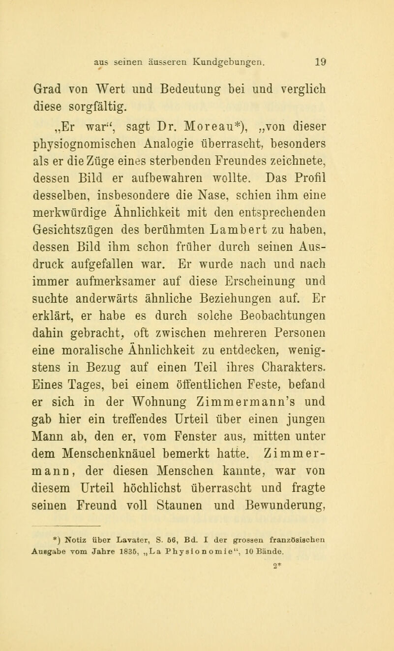 Grad von Wert und Bedeutung bei und verglich diese sorgfältig. „Er war-', sagt Dr. Moreau*), „von dieser physiognomischen Analogie überrascht, besonders als er die Züge eines sterbenden Freundes zeichnete, dessen Bild er aufbewahren wollte. Das Profil desselben, insbesondere die Nase, schien ihm eine merkwürdige Ähnlichkeit mit den entsprechenden Gesichtszügen des berühmten Lambert zu haben, dessen Bild ihm schon früher durch seinen Aus- druck aufgefallen war. Er wurde nach und nach immer aufmerksamer auf diese Erscheinung und suchte anderwärts ähnliche Beziehungen auf. Er erklärt, er habe es durch solche Beobachtungen dahin gebracht, oft zwischen mehreren Personen eine moralische Ähnlichkeit zu entdecken, wenig- stens in Bezug auf einen Teil ihres Charakters. Eines Tages, bei einem öffentlichen Feste, befand er sich in der Wohnung Zimmermann's und gab hier ein treffendes Urteil über einen jungen Mann ab, den er, vom Fenster aus, mitten unter dem Menschenknäuel bemerkt hatte. Zimmer- mann, der diesen Menschen kannte, war von diesem Urteil höchlichst überrascht und fragte seinen Freund voll Staunen und Bewunderung, *) Notiz über Lavater, S. ö6, Bd. I der grossen französischen Auegabe vom Jahre 1836, „La Physionomie, 10 Bände. 2*