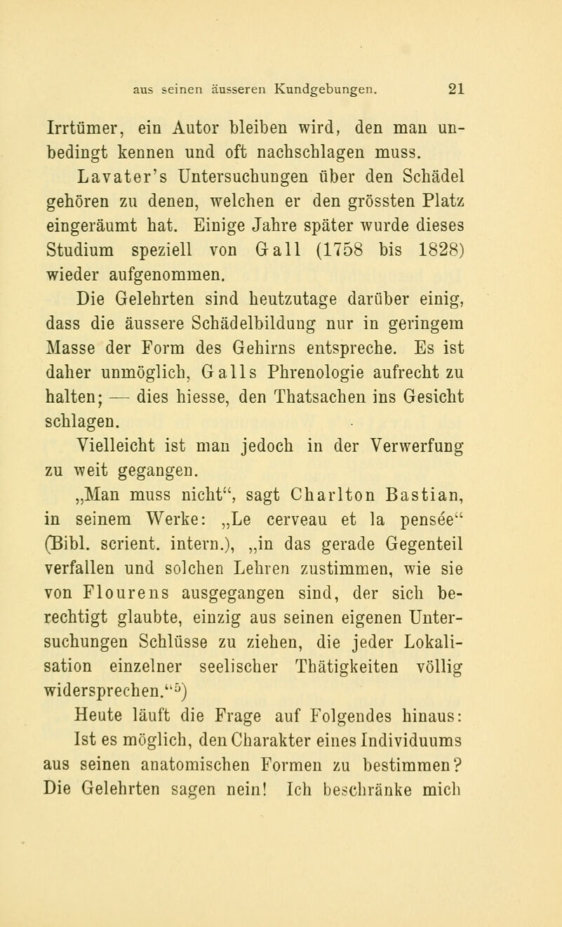 Irrtümer, ein Autor bleiben wird, den man un- bedingt kennen und oft nacbschlagen muss. Lavater's Untersucbungen über den Schädel gehören zu denen, welchen er den grössten Platz eingeräumt hat. Einige Jahre später wurde dieses Studium speziell von Oall (1758 bis 1828) wieder aufgenommen. Die Gelehrten sind heutzutage darüber einig, dass die äussere Schädelbildung nur in geringem Masse der Form des Gehirns entspreche. Es ist daher unmöglich, Galls Phrenologie aufrecht zu halten; — dies hiesse, den Thatsachen ins Gesicht schlagen. Vielleicht ist man jedoch in der Verwerfung zu weit gegangen. „Man muss nicht'', sagt Chariten Bastian, in seinem Werke: „Le cerveau et la pensee (Bibl. scrient. intern.), „in das gerade Gegenteil verfallen und solchen Lehren zustimmen, wie sie von Flourens ausgegangen sind, der sich be- rechtigt glaubte, einzig aus seinen eigenen Unter- suchungen Schlüsse zu ziehen, die jeder Lokali- sation einzelner seelischer Thätigkeiten völlig widersprechen.^) Heute läuft die Frage auf Folgendes hinaus: Ist es möglich, den Charakter eines Individuums aus seinen anatomischen Formen zu bestimmen? Die Gelehrten sagen nein! Ich beschränke mich