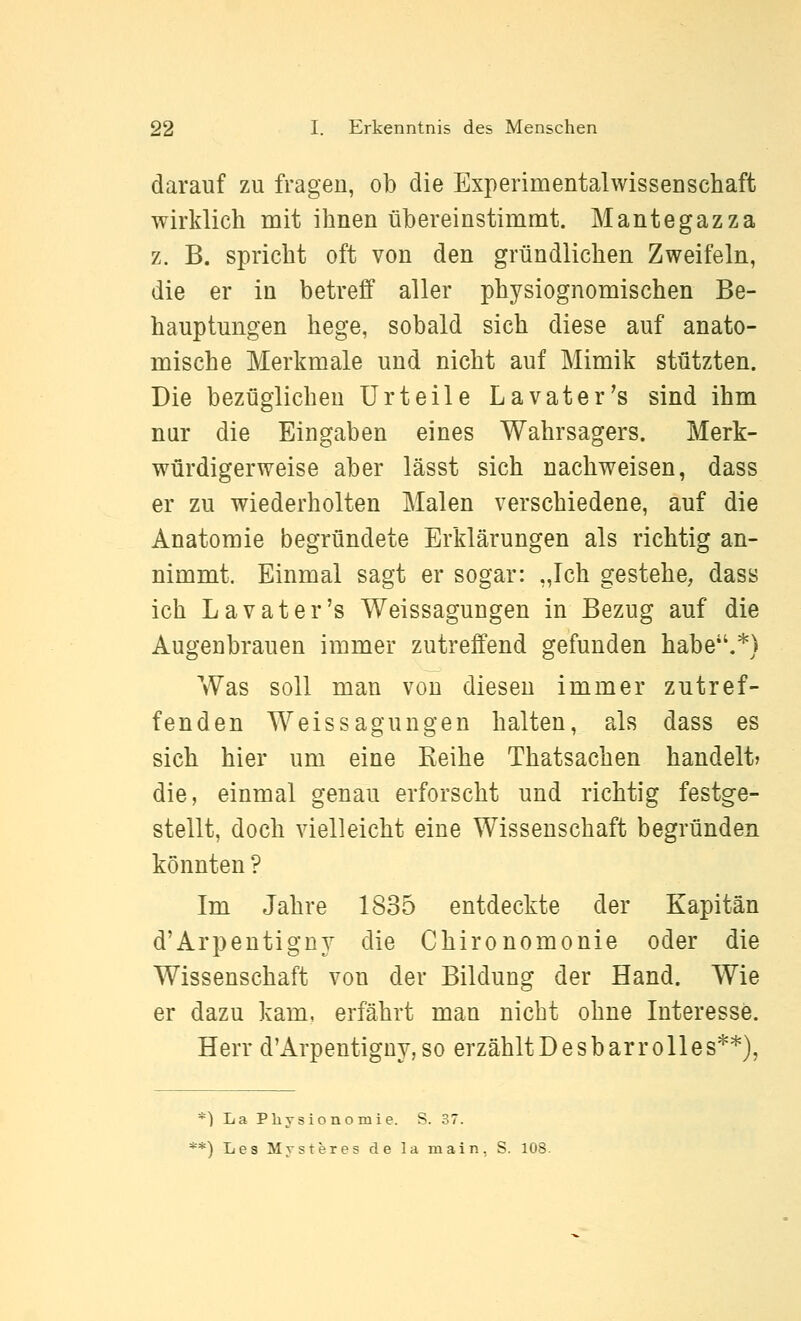 darauf zu fragen, ob die Experimentalwissenschaft wirklich mit ihnen übereinstimmt. Mantegazza z. B. spricht oft von den gründlichen Zweifeln, die er in betreff aller physiognomischen Be- hauptungen hege, sobald sich diese auf anato- mische Merkmale und nicht auf Mimik stützten. Die bezüglichen Urteile Lavater's sind ihm nur die Eingaben eines Wahrsagers. Merk- würdigerweise aber lässt sich nachweisen, dass er zu wiederholten Malen verschiedene, auf die Anatomie begründete Erklärungen als richtig an- nimmt. Einmal sagt er sogar: „Ich gestehe, dass ich Lavater's Weissagungen in Bezug auf die Augenbrauen immer zutreffend gefunden habe*'.*) Was soll man von diesen immer zutref- fenden Weissagungen halten, als dass es sich hier um eine Keihe Thatsachen handelt» die, einmal genau erforscht und richtig festge- stellt, doch vielleicht eine Wissenschaft begründen könnten ? Im Jahre 1835 entdeckte der Kapitän d'Arpentigny die Chironomonie oder die Wissenschaft von der Bildung der Hand. Wie er dazu kam, erfährt man nicht ohne Interesse. Herr d'Arpentigny, so erzähltDesbarrolles**), *) La Pliy siono m i e. S. 37. **) Les Mysteres de la main, S. 108.