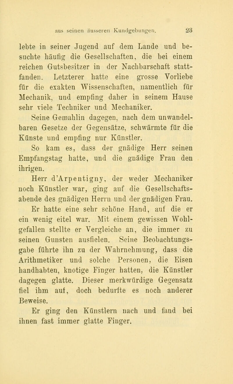 lebte in seiner Jugend auf dem Lande und be- suchte häufig die Gesellschaften, die bei einem reichen Gutsbesitzer in der Nachbarschaft statt- fanden. Letzterer hatte eine grosse Vorliebe für die exakten Wissenschaften, namentlich für Mechanik, und empfing daher in seinem Hause sehr viele Techniker und Mechaniker. Seine Gemahlin dagegen, nach dem unwandel- baren Gesetze der Gegensätze, schwärmte für die Künste und empfing nur Künstler. So kam es, dass der gnädige Herr seinen Empfangstag hatte, und die gnädige Frau den ihrigen. Herr d'Arpentigny, der weder Mechaniker noch Künstler war, ging auf die Gesellschafts- abende des gnädigen Herrn und der gnädigen Frau. Er hatte eine sehr schöne Hand, auf die er ein wenig eitel war. Mit einem gewissen Wohl- gefallen stellte er Vergleiche an, die immer zu seinen Gunsten ausfielen. Seine Beobachtungs- gabe führte ihn zu der Wahrnehmung, dass die Arithmetiker und solche Personen, die Eisen handhabten, knotige Finger hatten, die Künstler dagegen glatte. Dieser merkwürdige Gegensatz fiel ihm auf, doch bedurfte es noch anderer Beweise. Er ging den Künstlern nach und fand bei ihnen fast immer glatte Finger.