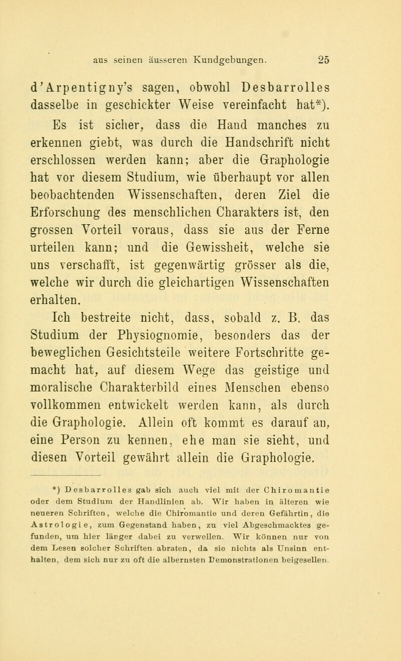 d^Arpentigny's sagen, obwohl Desbarrolles dasselbe in geschickter Weise vereinfacht hat*). Es ist sicher, dass die Hand manches zu erkennen giebt, was durch die Handschrift nicht erschlossen werden kann; aber die Graphologie hat vor diesem Studium, wie überhaupt vor allen beobachtenden Wissenschaften, deren Ziel die Erforschung des menschlichen Charakters ist, den grossen Vorteil voraus, dass sie aus der Ferne urteilen kann; und die Gewissheit, welche sie uns verschafft, ist gegenwärtig grösser als die, welche wir durch die gleichartigen Wissenschaften erhalten. Ich bestreite nicht, dass, sobald z. B. das Studium der Phj^siognoraie, besonders das der beweglichen Gesichtsteile weitere Fortschritte ge- macht hat, auf diesem Wege das geistige und moralische Charakterbild eines Menschen ebenso vollkommen entwickelt werden kann, als durch die Graphologie. Allein oft kommt es darauf an, eine Person zu kennen, ehe man sie sieht, und diesen Vorteil gewährt allein die Graphologie. *) Desbarrolles gab sich auch viel mit der Chiromantie oder dem Studium der Handlinien ab. Wir haben in älteren wie neueren Schriften, welche die Chiromantie und deren Gefährtin, die Astrologie, zum Gegenstand haben, zu viel Abgeschmacktes ge- funden, um hier länger dabei zu verweilen. Wir können nur von dem Lesen solcher Schriften abraten, da sie nichts als Unsinn ent- halten, dem sich nur zu oft die albernsten Demonstrationen beigesellen.