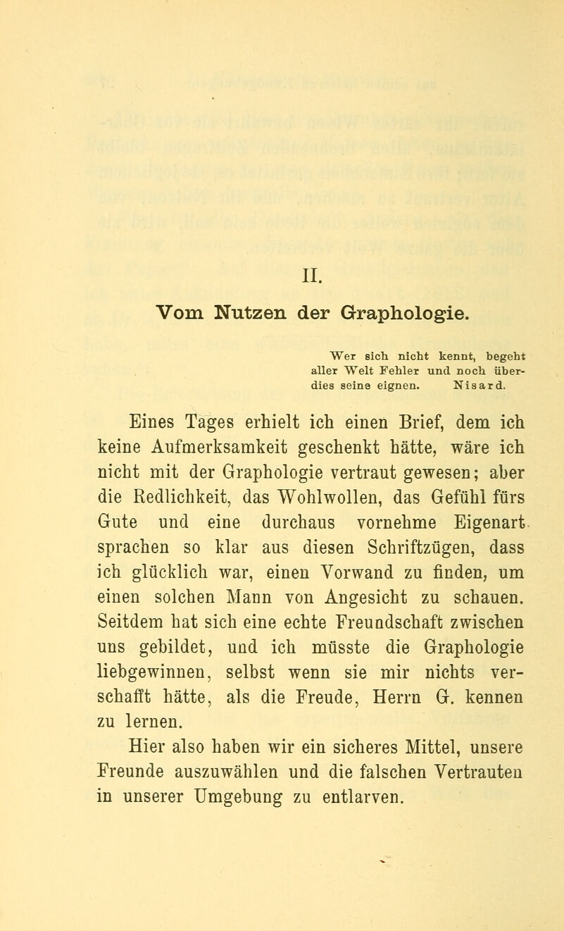 II. Vom Nutzen der Graphologie. Wer sich nicht kennt, begeht aller Welt Fehler und noch über- dies seine eignen. Nisard. Eines Tages erhielt ich einen Brief, dem ich keine Aufmerksamkeit geschenkt hätte, wäre ich nicht mit der Graphologie vertraut gewesen; aber die Redlichkeit, das Wohlwollen, das Gefühl fürs Gute und eine durchaus vornehme Eigenart sprachen so klar aus diesen Schriftzügen, dass ich glücklich war, einen Vorwand zu finden, um einen solchen Mann von Angesicht zu schauen. Seitdem hat sich eine echte Freundschaft zwischen uns gebildet, und ich müsste die Graphologie liebgewinnen, selbst wenn sie mir nichts ver- schafft hätte, als die Freude, Herrn G. kennen zu lernen. Hier also haben wir ein sicheres Mittel, unsere Freunde auszuwählen und die falschen Vertrauten in unserer Umgebung zu entlarven.