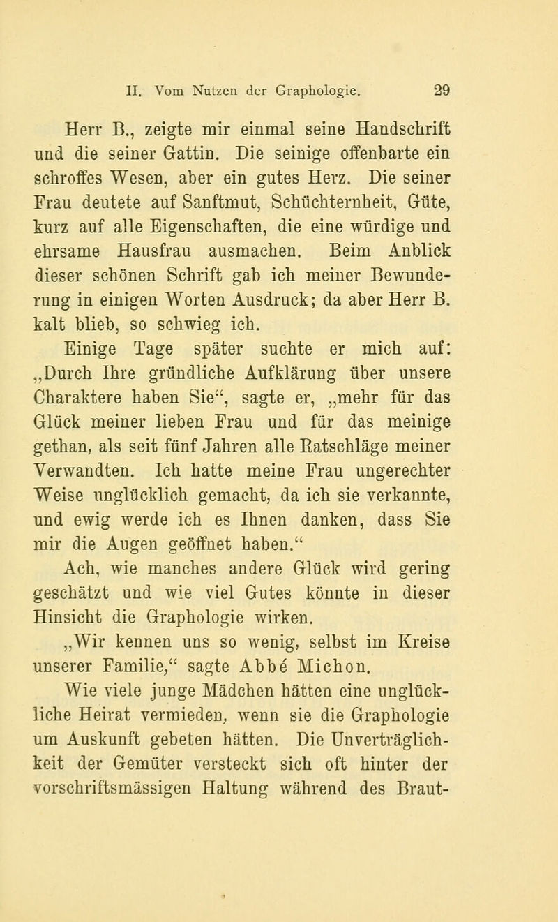 Herr B., zeigte mir einmal seine Handschrift und die seiner Gattin. Die seinige offenbarte ein schroffes Wesen, aber ein gutes Herz. Die seiner Frau deutete auf Sanftmut, Schüchternheit, Güte, kurz auf alle Eigenschaften, die eine würdige und ehrsame Hausfrau ausmachen. Beim Anblick dieser schönen Schrift gab ich meiner Bewunde- rung in einigen Worten Ausdruck; da aber Herr B. kalt blieb, so schwieg ich. Einige Tage später suchte er mich auf: „Durch Ihre gründliche Aufklärung über unsere Charaktere haben Sie, sagte er, „mehr für das Glück meiner lieben Frau und für das meinige gethan, als seit fünf Jahren alle Ratschläge meiner Verwandten. Ich hatte meine Frau ungerechter Weise imglücklich gemacht, da ich sie verkannte, und ewig werde ich es Ihnen danken, dass Sie mir die Augen geöffnet haben. Ach, wie manches andere Glück wird gering geschätzt und wie viel Gutes könnte in dieser Hinsicht die Graphologie wirken. „Wir kennen uns so wenig, selbst im Kreise unserer Familie/' sagte Abbe Michon. Wie viele junge Mädchen hätten eine unglück- liche Heirat vermieden, wenn sie die Graphologie um Auskunft gebeten hätten. Die Unverträglich- keit der Gemüter versteckt sich oft hinter der vorschriftsmässigen Haltung während des Braut-