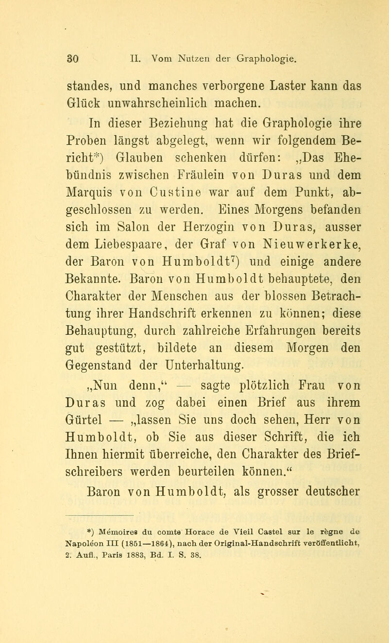 Standes, und manches verborgene Laster kann das Glück unwahrscheinlich machen. In dieser Beziehung hat die Graphologie ihre Proben längst abgelegt, wenn wir folgendem Be- richt*) Glauben schenken dürfen: ,,Das Ehe- bündnis zwischen Fräulein von Duras und dem Marquis von Custine war auf dem Punkt, ab- geschlossen zu werden. Eines Morgens befanden sich im Salon der Herzogin von Duras, ausser dem Liebespaare, der Graf von Nieuwerkerke, der Baron von Humboldt^) und einige andere Bekannte. Baron von Humboldt behauptete, den Charakter der Menschen aus der blossen Betrach- tung ihrer Handschrift erkennen zu können; diese Behauptung, durch zahlreiche Erfahrungen bereits gut gestützt, bildete an diesem Morgen den Gegenstand der Unterhaltung. „Nun denn, — sagte plötzlich Frau von Duras und zog dabei einen Brief aus ihrem Gürtel — „lassen Sie uns doch sehen, Herr von Humboldt, ob Sie aus dieser Schrift, die ich Ihnen hiermit überreiche, den Charakter des Brief- schreibers werden beurteilen können. Baron von Humboldt, als grosser deutscher *) Memoires du comte Horace de Vieil Castel sur le rfegne de Napoleon HI (1851—1864:), nach der Original-Handschrift veröffentlicht,