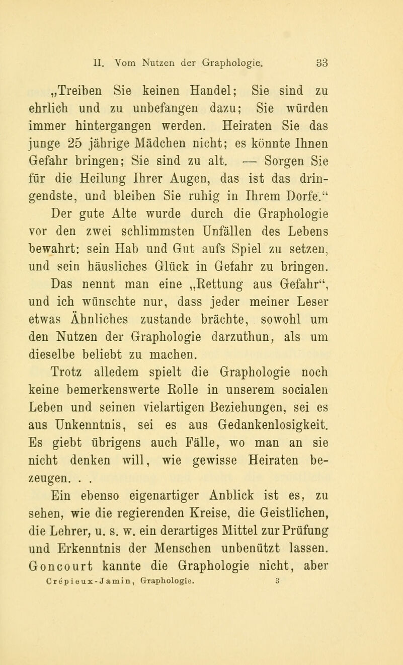 „Treiben Sie keinen Handel; Sie sind zu ehrlich und zu unbefangen dazu; Sie würden immer hintergangen werden. Heiraten Sie das junge 25 jährige Mädchen nicht; es könnte Ihnen Gefahr bringen; Sie sind zu alt. — Sorgen Sie für die Heilung Ihrer Augen, das ist das drin- gendste, und bleiben Sie ruhig in Ihrem Dorfe. Der gute Alte wurde durch die Graphologie vor den zwei schlimmsten Unfällen des Lebens bewahrt: sein Hab und Gut aufs Spiel zu setzen, und sein häusliches Glück in Gefahr zu bringen. Das nennt man eine „Rettung aus Gefahr, und ich wünschte nur, dass jeder meiner Leser etwas Ähnliches zustande brächte, sowohl um den Nutzen der Graphologie darzuthun, als um dieselbe beliebt zu machen. Trotz alledem spielt die Graphologie noch keine bemerkenswerte Rolle in unserem socialen Leben und seinen vielartigen Beziehungen, sei es aus Unkenntnis, sei es aus Gedankenlosigkeit. Es giebt übrigens auch Fälle, wo man an sie nicht denken will, wie gewisse Heiraten be- zeugen. . . Ein ebenso eigenartiger Anblick ist es, zu sehen, wie die regierenden Kreise, die Geistlichen, die Lehrer, u. s. w. ein derartiges Mittel zur Prüfung und Erkenntnis der Menschen unbenutzt lassen. Goncourt kannte die Graphologie nicht, aber Crepieux-Jamin, Graphologie. ü