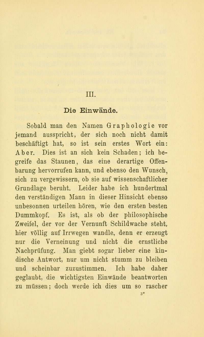 Die Einwände. Sobald man den Namen Graphologie vor jemand ausspricht, der sich noch nicht damit beschäftigt hat, so ist sein erstes Wort ein: Aber. Dies ist an sich kein Schaden; ich be- greife das Staunen, das eine derartige Offen- barung hervorrufen kann, und ebenso den Wunsch, sich zu vergewissern, ob sie auf wissenschaftlicher Grundlage beruht. Leider habe ich hundertmal den verständigen Mann in dieser Hinsicht ebenso unbesonnen urteilen hören, wie den ersten besten Dummkopf. Es ist, als ob der philosophische Zweifel, der vor der Vernunft Schild wache steht, hier völlig auf Irrwegen wandle, denn er erzeugt nur die Verneinung und nicht die ernstliche Nachprüfung. Man giebt sogar lieber eine kin- dische Antwort, nur um nicht stumm zu bleiben und scheinbar zuzustimmen. Ich habe daher geglaubt, die wichtigsten Einwände beantworten zu müssen: doch werde ich dies um so rascher