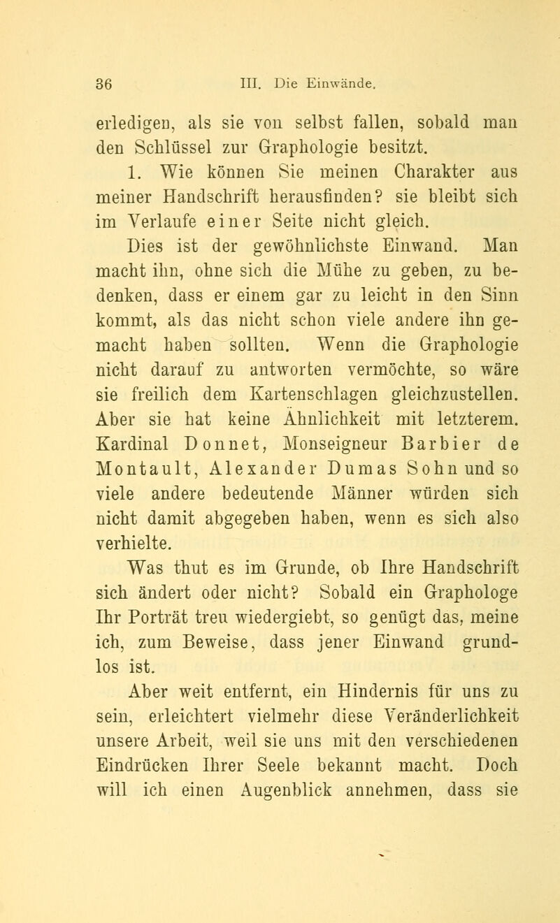 eiiedigeD, als sie von selbst fallen, sobald man den Schlüssel zur Graphologie besitzt. 1. Wie können Sie meinen Charakter aus meiner Handschrift herausfinden? sie bleibt sich im Verlaufe einer Seite nicht gleich. Dies ist der gewöhnlichste Einwand. Man macht ihn, ohne sich die Mühe zu geben, zu be- denken, dass er einem gar zu leicht in den Sinn kommt, als das nicht schon viele andere ihu ge- macht haben sollten. Wenn die Graphologie nicht darauf zu antworten vermöchte, so wäre sie freilich dem Kartenschlagen gleichzustellen. Aber sie hat keine Ähnlichkeit mit letzterem. Kardinal Donnet, Monseigneur Barbier de Montault, Alexander Dumas Sohn und so viele andere bedeutende Männer würden sich nicht damit abgegeben haben, wenn es sich also verhielte. Was thut es im Grunde, ob Ihre Handschrift sich ändert oder nicht? Sobald ein Graphologe Ihr Porträt treu wiedergiebt, so genügt das, meine ich, zum Beweise, dass jener Einwand grund- los ist. Aber weit entfernt, ein Hindernis für uns zu sein, erleichtert vielmehr diese Veränderlichkeit unsere Arbeit, weil sie uns mit den verschiedenen Eindrücken Ihrer Seele bekannt macht. Doch will ich einen Augenblick annehmen, dass sie