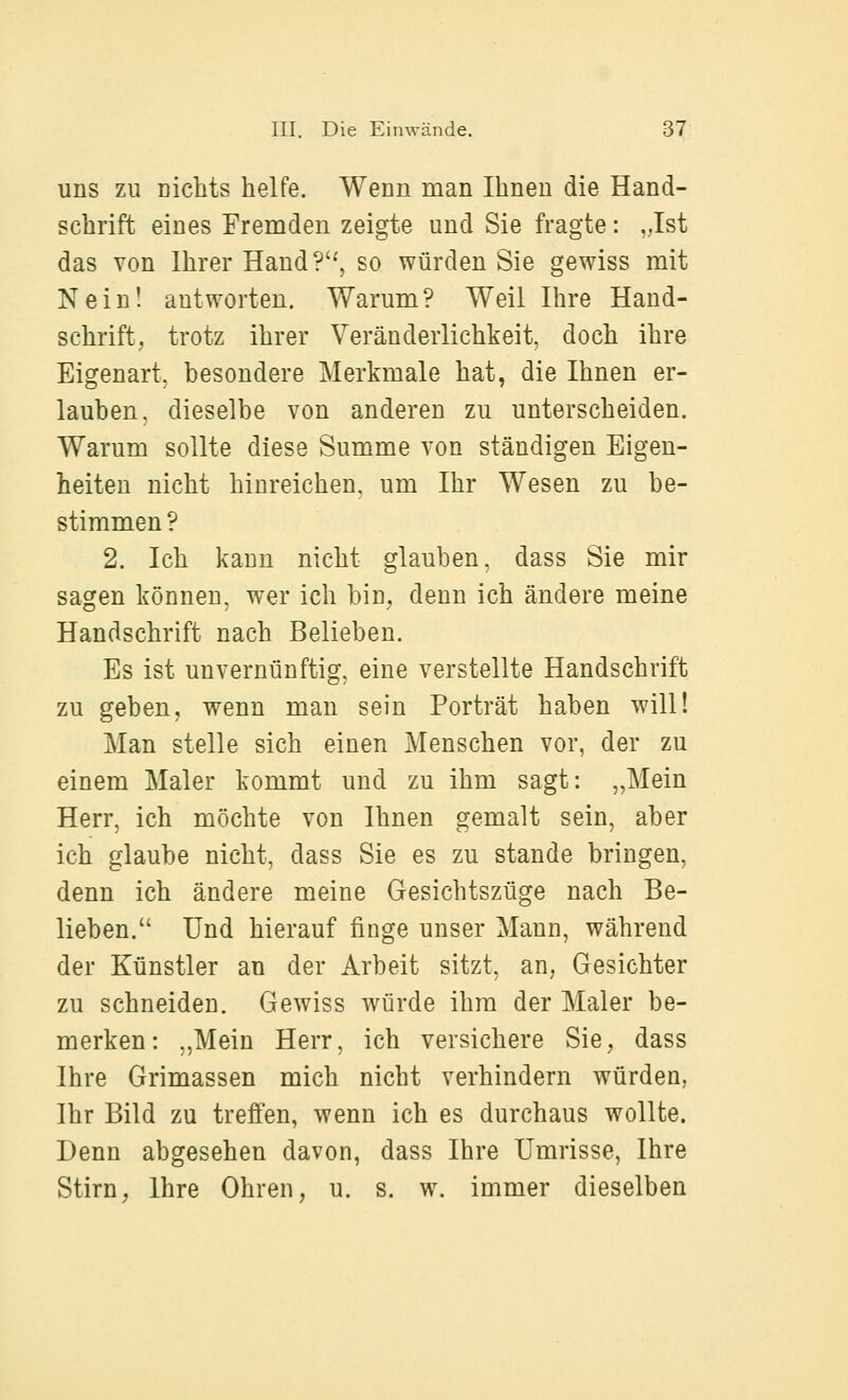 uns zu uicMs helfe. Wenn man Ihnen die Hand- schrift eines Fremden zeigte und Sie fragte: ,Jst das von Ihrer Haud?'^, so würden Sie gewiss mit Nein! antworten. Warum? Weil Ihre Hand- schrift, trotz ihrer Veränderlichkeit, doch ihre Eigenart, besondere Merkmale hat, die Ihnen er- lauben, dieselbe von anderen zu unterscheiden. Warum sollte diese Summe von ständigen Eigen- heiten nicht hinreichen, um Ihr Wesen zu be- stimmen? 2. Ich kann nicht glauben, dass Sie mir sagen können, wer ich bin, denn ich ändere meine Handschrift nach Belieben. Es ist unvernünftig, eine verstellte Handschrift zu geben, wenn man sein Porträt haben will! Man stelle sich einen Menschen vor, der zu einem Maler kommt und zu ihm sagt: „Mein Herr, ich möchte von Ihnen gemalt sein, aber ich glaube nicht, dass Sie es zu stände bringen, denn ich ändere meine Gesichtszüge nach Be- lieben. Und hierauf finge unser Mann, während der Künstler an der Arbeit sitzt, an, Gesichter zu schneiden. Gewiss würde ihm der Maler be- merken: „Mein Herr, ich versichere Sie, dass Ihre Grimassen mich nicht verhindern würden, Ihr Bild zu treffen, wenn ich es durchaus wollte. Denn abgesehen davon, dass Ihre Umrisse, Ihre Stirn, Ihre Ohren, u. s. w. immer dieselben