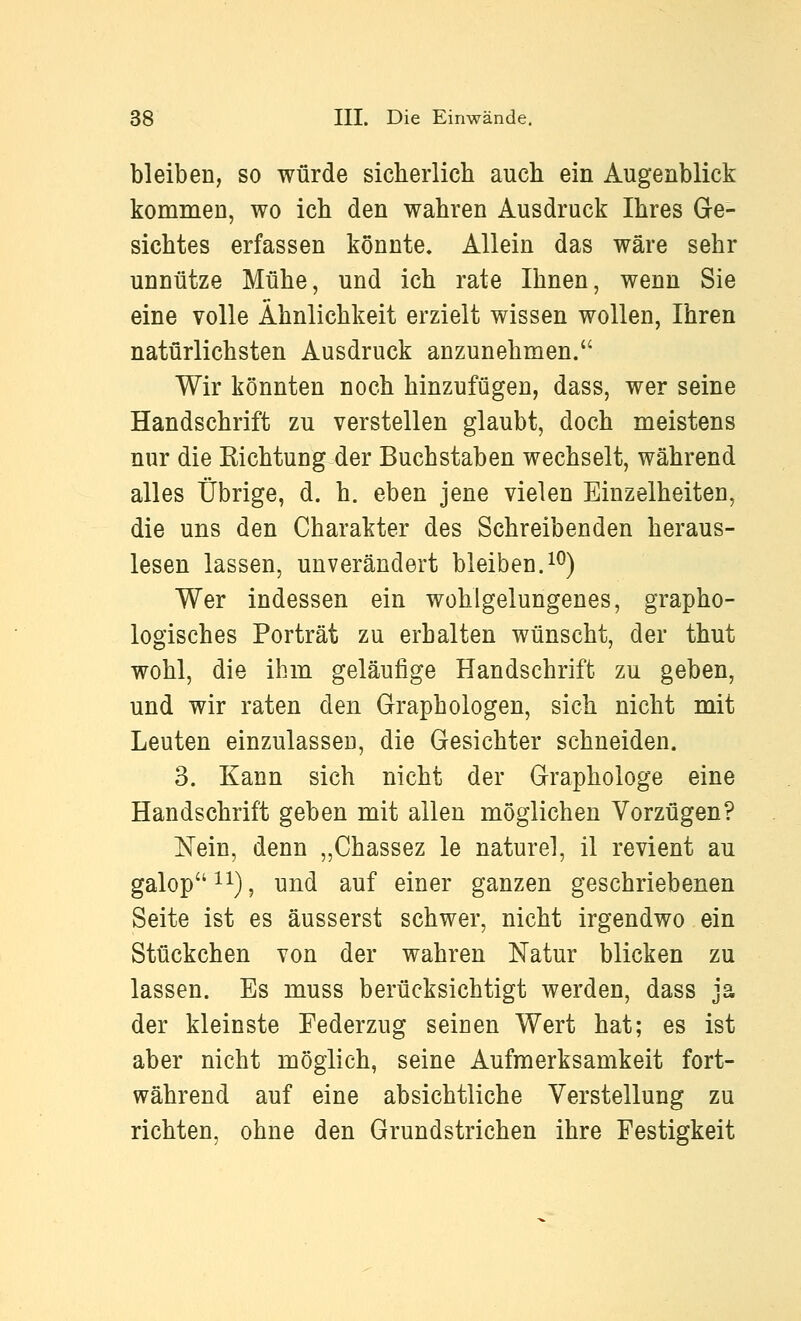 bleiben, so würde sicherlich auch ein Augenblick kommen, wo ich den wahren Ausdruck Ihres Ge- sichtes erfassen könnte. Allein das wäre sehr unnütze Mühe, und ich rate Ihnen, wenn Sie eine volle Ähnlichkeit erzielt wissen wollen, Ihren natürlichsten Ausdruck anzunehmen. Wir könnten noch hinzufügen, dass, wer seine Handschrift zu verstellen glaubt, doch meistens nur die Richtung der Buchstaben wechselt, während alles Übrige, d. h. eben jene vielen Einzelheiten, die uns den Charakter des Schreibenden heraus- lesen lassen, unverändert bleiben.i^) Wer indessen ein wohlgelungenes, grapho- logisches Porträt zu erhalten wünscht, der thut wohl, die ihm geläufige Handschrift zu geben, und wir raten den Graphologen, sich nicht mit Leuten einzulassen, die Gesichter schneiden. 3. Kann sich nicht der Graphologe eine Handschrift geben mit allen möglichen Vorzügen? Nein, denn „Chassez le naturel, il revient au galop 11), und auf einer ganzen geschriebenen Seite ist es äusserst schwer, nicht irgendwo ein Stückchen von der wahren Natur blicken zu lassen. Es muss berücksichtigt werden, dass ja der kleinste Federzug seinen Wert hat; es ist aber nicht möglich, seine Aufmerksamkeit fort- während auf eine absichtliche Verstellung zu richten, ohne den Grundstrichen ihre Festigkeit