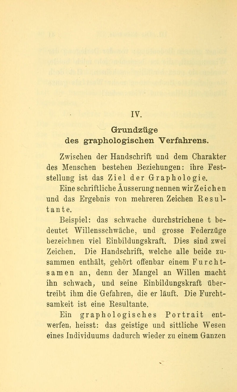 Grundzüge des graphologischen Verfahrens. Zwischen der Handschrift und dem Charakter des Menschen bestehen Beziehungen: ihre Fest- stellung ist das Ziel der Graphologie. Eine schriftliche Äusserung nennen wir Zeichen und das Ergebnis von mehreren Zeichen Kesul- t a n t e. Beispiel: das schwache durchstrichene t be- deutet Willensschwäche, und grosse Federzüge bezeichnen viel Einbildungskraft. Dies sind zwei Zeichen. Die Handschrift, welche alle beide zu- sammen enthält, gehört offenbar einem Furcht- samen an, denn der Mangel an Willen macht ihn schwach^ und seine Einbildungskraft über- treibt ihm die Gefahren, die er läuft. Die Furcht- samkeit ist eine Eesultante. Ein graphologisches Portrait ent- werfen, heisst: das geistige und sittliche Wesen eines Individuums dadurch wieder zu einem Ganzen