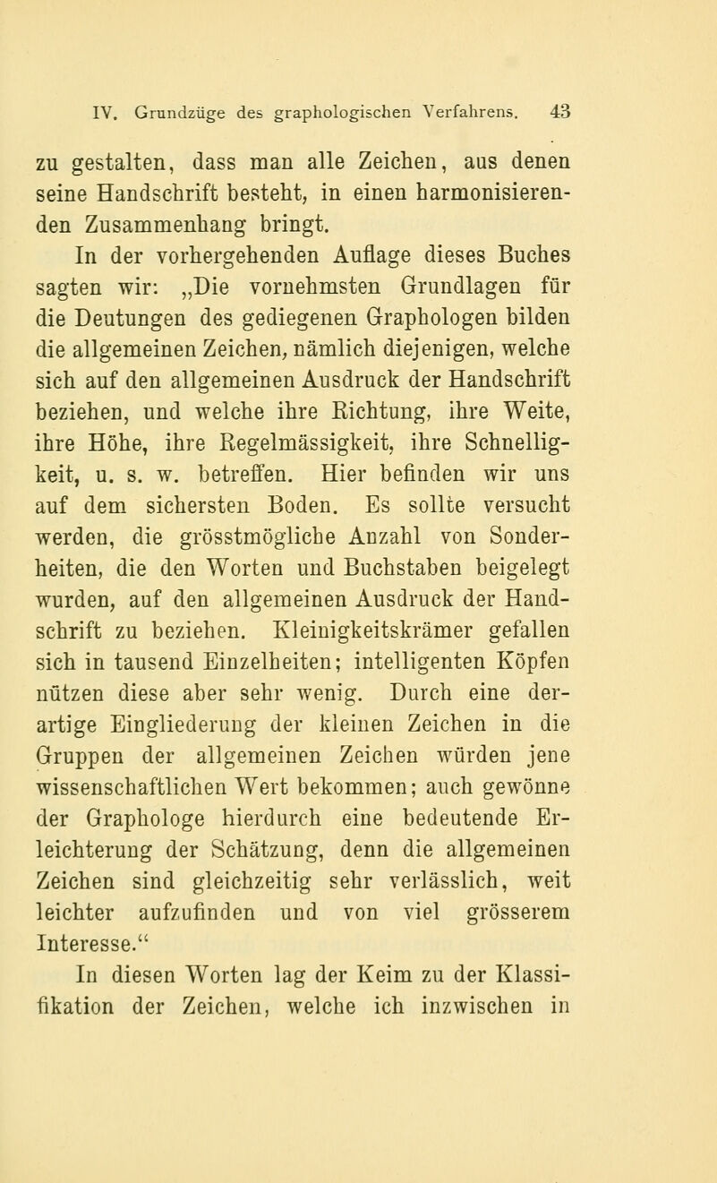 ZU gestalten, dass man alle Zeichen, aus denen seine Handschrift besteht, in einen harmonisieren- den Zusammenhang bringt. In der vorhergehenden Auflage dieses Buches sagten wir: „Die vornehmsten Grundlagen für die Deutungen des gediegenen Graphologen bilden die allgemeinen Zeichen, nämlich diejenigen, welche sich auf den allgemeinen Ausdruck der Handschrift beziehen, und welche ihre Kichtung, ihre Weite, ihre Höhe, ihre Regelmässigkeit, ihre Schnellig- keit, u. s. w. betreffen. Hier befinden wir uns auf dem sichersten Boden. Es sollte versucht werden, die grösstmögiiche Anzahl von Sonder- heiten, die den Worten und Buchstaben beigelegt wurden, auf den allgemeinen Ausdruck der Hand- schrift zu beziehen. Kleinigkeitskrämer gefallen sich in tausend Einzelheiten; intelligenten Köpfen nützen diese aber sehr wenig. Durch eine der- artige Eingliederung der kleinen Zeichen in die Gruppen der allgemeinen Zeichen würden jene wissenschaftlichen Wert bekommen; auch gewönne der Graphologe hierdurch eine bedeutende Er- leichterung der Schätzung, denn die allgemeinen Zeichen sind gleichzeitig sehr verlässlich, weit leichter aufzufinden und von viel grösserem Interesse. In diesen Worten lag der Keim zu der Klassi- fikation der Zeichen, welche ich inzwischen in