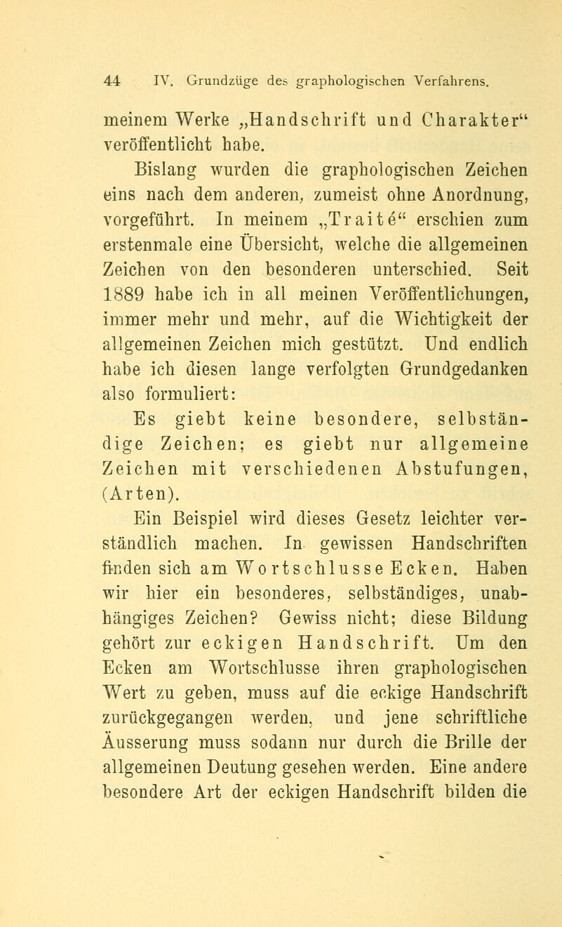 meinem Werke ,,Handschrift und Charakter veröffentlicht habe. Bislang wm'den die graphologischen Zeichen eins nach dem anderen; zumeist ohne Anordnung, vorgeführt. In meinem „Traite erschien zum erstenmale eine Übersicht, welche die allgemeinen Zeichen von den besonderen unterschied. Seit 1889 habe ich in all meinen Veröffentlichungen, immer mehr und mehr, auf die Wichtigkeit der allgemeinen Zeichen mich gestützt. Und endlich habe ich diesen lange verfolgten Grundgedanken also formuliert: Es giebt keine besondere, selbstän- dige Zeichen; es giebt nur allgemeine Zeichen mit verschiedenen Abstufungen, (Arten). Ein Beispiel wird dieses Gesetz leichter ver- ständlich machen. In gewissen Handschriften finden sich am Wortschlusse Ecken. Haben wir hier ein besonderes, selbständiges, unab- hängiges Zeichen? Gewiss nicht; diese Bildung gehört zur eckigen Handschrift. Um den Ecken am Wortschlusse ihren graphologischen Wert zu geben, muss auf die eckige Handschrift zurückgegangen werden, und jene schriftliche Äusserung muss sodann nur durch die Brille der allgemeinen Deutung gesehen werden. Eine andere besondere Art der eckigen Handschrift bilden die