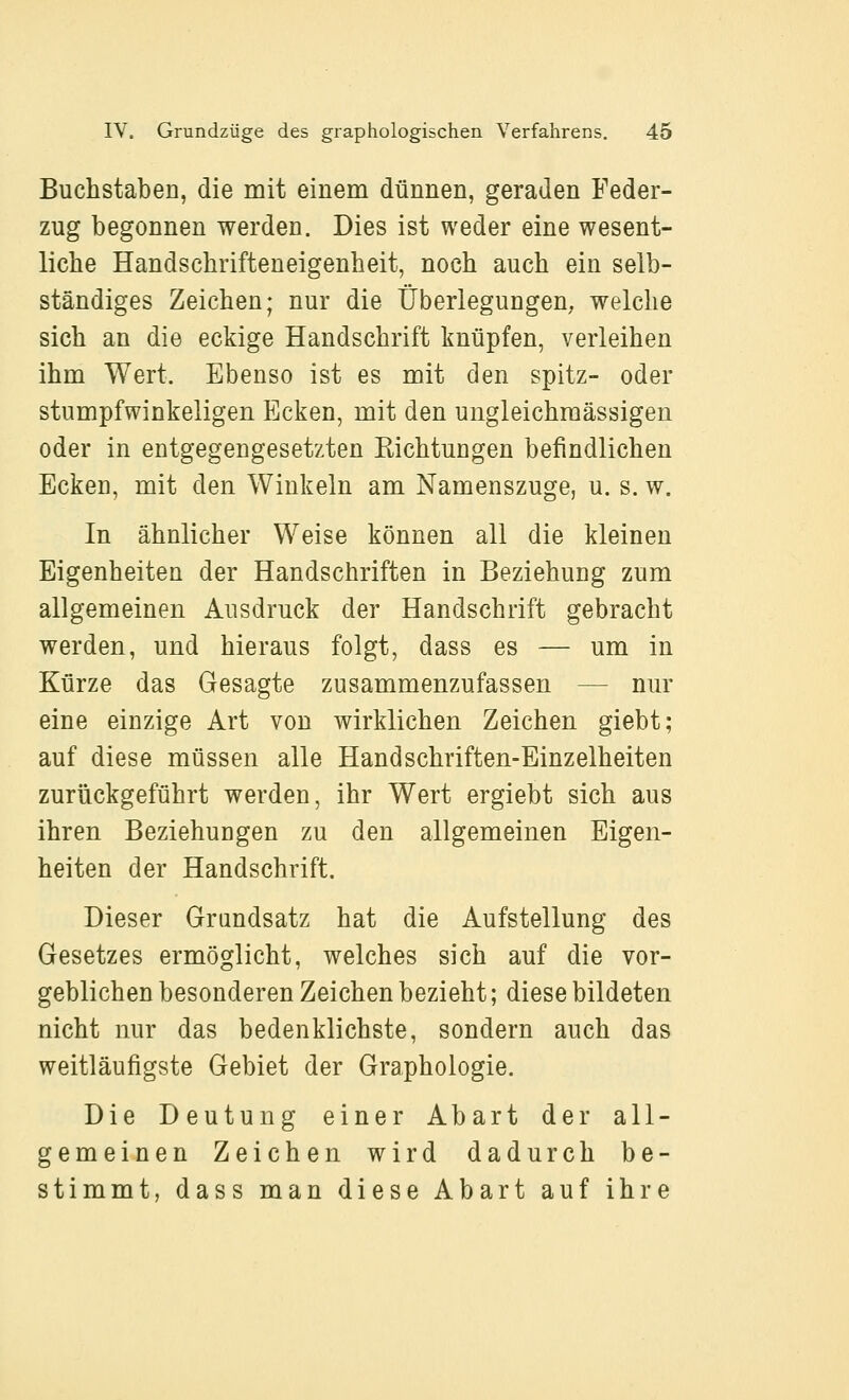 Buchstaben, die mit einem dünnen, geraden Feder- zug begonnen werden. Dies ist weder eine wesent- liche Handschrifteneigenheit, noch auch ein selb- ständiges Zeichen; nur die Überlegungen, welche sich an die eckige Handschrift knüpfen, verleihen ihm Wert. Ebenso ist es mit den spitz- oder stumpfwinkeligen Ecken, mit den ungleichmässigen oder in entgegengesetzten Kichtungen befindlichen Ecken, mit den Winkeln am Namenszuge, u. s. w. In ähnlicher Weise können all die kleinen Eigenheiten der Handschriften in Beziehung zum allgemeinen Ausdruck der Handschrift gebracht werden, und hieraus folgt, dass es — um in Kürze das Gesagte zusammenzufassen — nur eine einzige Art von wirklichen Zeichen giebt; auf diese müssen alle Handschriften-Einzelheiten zurückgeführt werden, ihr Wert ergiebt sich aus ihren Beziehungen zu den allgemeinen Eigen- heiten der Handschrift. Dieser Grundsatz hat die Aufstellung des Gesetzes ermöglicht, welches sich auf die vor- geblichen besonderen Zeichen bezieht; diese bildeten nicht nur das bedenklichste, sondern auch das weitläufigste Gebiet der Graphologie. Die Deutung einer Abart der all- gemeinen Zeichen wird dadurch be- stimmt, dass man diese Abart auf ihre