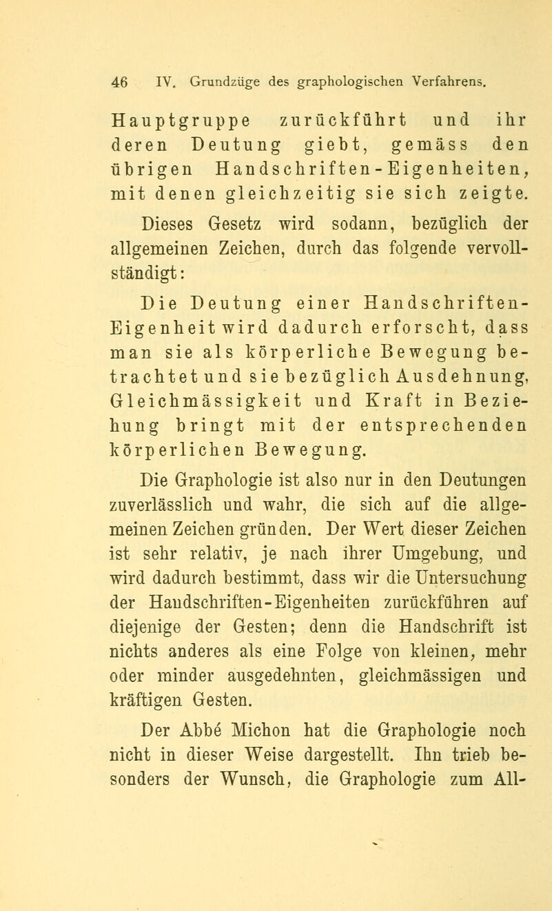 Hauptgruppe zurückführt und ihr deren Deutung giebt, gemäss den übrigen Handschriften-Eigenheiten, mit denen gleichzeitig sie sich zeigte. Dieses Gesetz wird sodann, bezüglich der allgemeinen Zeichen, durch das folgende vervoll- ständigt : Die Deutung einer Handschriften- Eigenheit wird dadurch erforscht, dass man sie als körperliche Bewegung be- trachtet und sie bezüglich Ausdehnung, Gleichmässigkeit und Kraft in Bezie- hung bringt mit der entsprechenden körperlichen Bewegung. Die Graphologie ist also nur in den Deutungen zuverlässlich und wahr, die sich auf die allge- meinen Zeichen gründen. Der Wert dieser Zeichen ist sehr relativ, je nach ihrer Umgebung, und wird dadurch bestimmt, dass wir die Untersuchung der Haudschriften-Eigenheiten zurückführen auf diejenige der Gesten; denn die Handschrift ist nichts anderes als eine Folge von kleinen, mehr oder minder ausgedehnten, gleichmässigen und kräftigen Gesten. Der Abbe Michon hat die Graphologie noch nicht in dieser Weise dargestellt. Ihn trieb be- sonders der Wunsch, die Graphologie zum All-