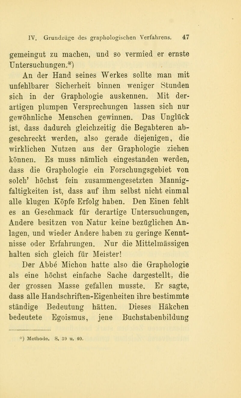 gemeingut zu machen, und so vermied er ernste Untersuchungen.*) An der Hand seines Werkes sollte man mit unfehlbarer Sicherheit binnen weniger Stunden sich in der Graphologie auskennen. Mit der- artigen plumpen Versprechungen lassen sich nur gewöhnliche Menschen gewinnen. Das Unglück ist, dass dadurch gleichzeitig die Begabteren ab- geschreckt werden, also gerade diejenigen, die wirklichen Nutzen aus der Graphologie ziehen können. Es muss nämlich eingestanden werden, dass die Graphologie ein Forschungsgebiet von solch^ höchst fein zusammengesetzten Mannig- faltigkeiten ist, dass auf ihm selbst nicht einmal alle klugen Köpfe Erfolg haben. Den Einen fehlt es an Geschmack für derartige Untersuchungen, Andere besitzen von Natur keine bezüglichen An- lagen, und wieder Andere haben zu geringe Kennt- nisse oder Erfahrungen. Nur die Mittelmässigen halten sich gleich für Meister! Der Abbe Michon hatte also die Graphologie als eine höchst einfache Sache dargestellt, die der grossen Masse gefallen musste. Er sagte, dass alle Handschriften-Eigenheiten ihre bestimmte ständige Bedeutung hätten. Dieses Häkchen bedeutete Egoismus, jene Buchstabenbildung ■■■) Methode. S. 39 u. 40.