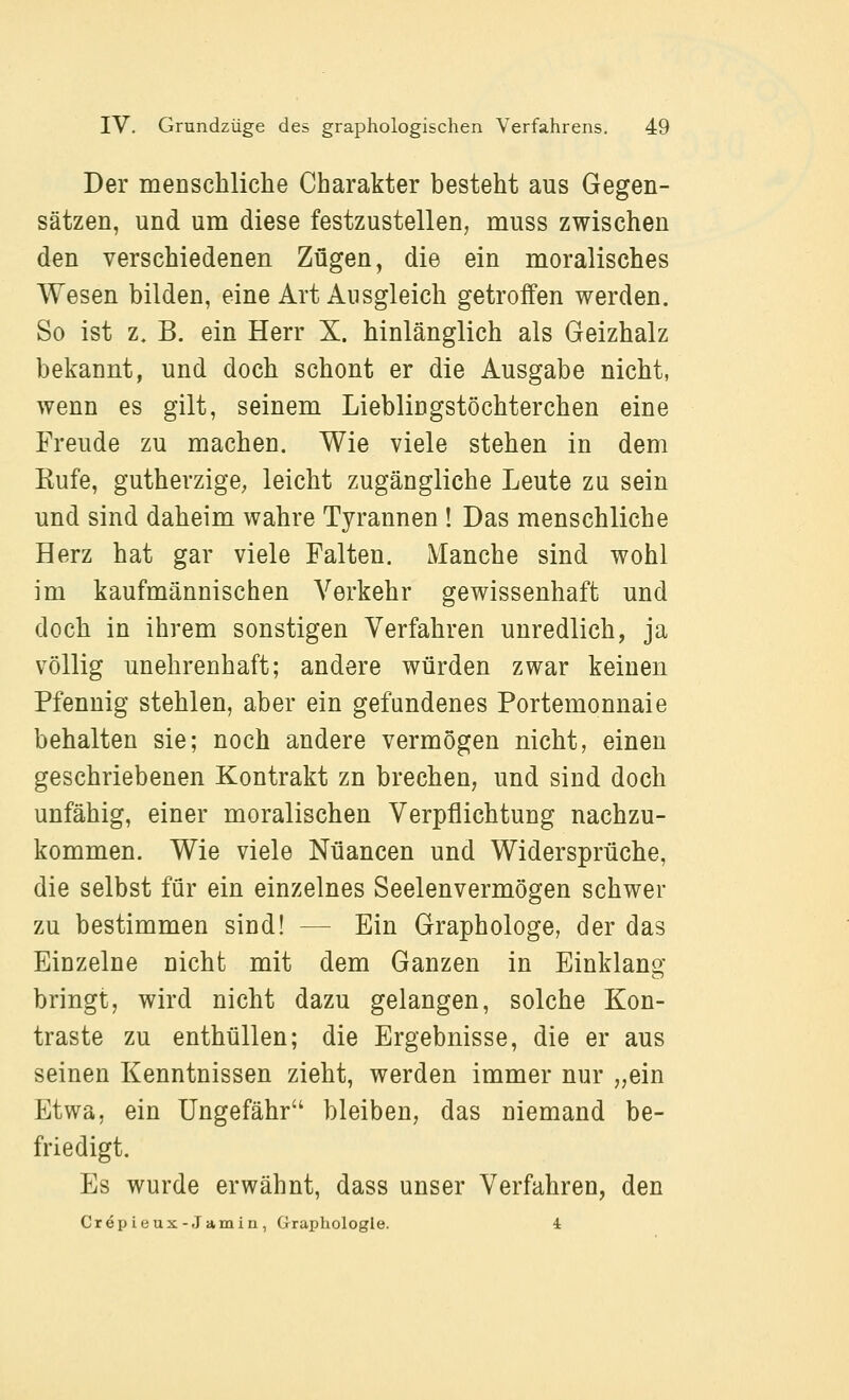 Der menschliche Charakter besteht aus Gegen- sätzen, und um diese festzustellen, muss zwischen den verschiedenen Zügen, die ein moralisches Wesen bilden, eine Art Ausgleich getroffen werden. So ist z. B. ein Herr X. hinlänglich als Geizhalz bekannt, und doch schont er die Ausgabe nicht, wenn es gilt, seinem Lieblingstöchterchen eine Freude zu machen. Wie viele stehen in dem Rufe, gutherzige; leicht zugängliche Leute zu sein und sind daheim wahre Tyrannen ! Das menschliche Herz hat gar viele Falten. Manche sind wohl im kaufmännischen Verkehr gewissenhaft und doch in ihrem sonstigen Verfahren unredlich, ja völlig unehrenhaft; andere würden zwar keinen Pfennig stehlen, aber ein gefundenes Portemonnaie behalten sie; noch andere vermögen nicht, einen geschriebenen Kontrakt zn brechen, und sind doch unfähig, einer moralischen Verpflichtung nachzu- kommen. Wie viele Nuancen und Widersprüche, die selbst für ein einzelnes Seelenvermögen schwer zu bestimmen sind! — Ein Graphologe, der das Einzelne nicht mit dem Ganzen in Einklang bringt, wird nicht dazu gelangen, solche Kon- traste zu enthüllen; die Ergebnisse, die er aus seinen Kenntnissen zieht, werden immer nur „ein Etwa, ein Ungefähr bleiben, das niemand be- friedigt. Es wurde erwähnt, dass unser Verfahren, den Crepieux-Jamin, Graphologie. 4