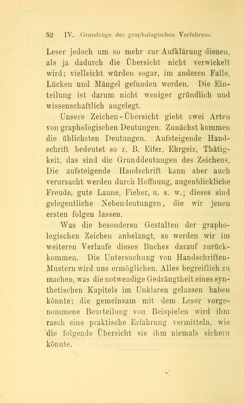 Leser jedoch um so mehr zur Aufklärung dienen, als ja dadurch die Übersicht nicht verwickelt wird; vielleicht würden sogar, im anderen Falle, Lücken und Mängel gefunden werden. Die Ein- teilung ist darum nicht w^eniger gründlich und wissenschaftlich angelegt. Unsere Zeichen-Übersicht giebt zwei Arten von graphologischen Deutungen. Zunächst kommen die üblichsten Deutungen. Aufsteigende Hand- schrift bedeutet so z. B. Eifer, Ehrgeiz, Thätig- keit, das sind die Grunddeutungen des Zeichens. Die aufsteigende Handschrift kann aber auch verursacht werden durch Hoffnung, augenblickliche Freude, gute Laune, Fieber, u. s. w.; dieses sind gelegentliche Nebendeutungen, die wir jenen ersten folgen lassen. Was die besonderen Gestalten der grapho- logischen Zeichen anbelangt, so werden wir im weiteren Verlaufe dieses Buches darauf zurück- kommen. Die Untersuchung von Handschriften- Mustern wird uns ermöglichen, Alles begreiflich zu machen, w^as die notwendige Gedrängtheit eines syn- thetischen Kapitels im Unklaren gelassen haben könnte; die gemeinsam mit dem Leser vorge- nommene Beurteilung von Beispielen wird ihm rasch eine praktische Erfahrung vermitteln, wie die folgende Übersicht sie ihm niemals sichein könnte.