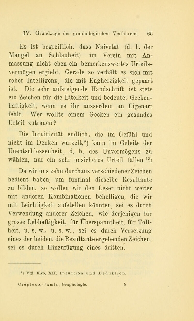 Es ist begreiflich, dass Naivetät (d. h. der Mangel an Schlauheit) im Verein mit An- massung nicht eben ein bemerkenswertes Urteils- vermögen ergiebt. Gerade so verhält es sich mit roher Intelligenz ^ die mit Engherzigkeit gepaart ist. Die sehr aufsteigende Handschrift ist stets ein Zeichen für die Eitelkeit und bedeutet Gecken- haftigkeit, wenn es ihr ausserdem an Eigenart fehlt. Wer wollte einem Gecken ein gesundes Urteil zutrauen? Die Intuitivität endlich, die im Gefühl und nicht im Denken wurzelt,*) kann im Geleite der Unentschlossenheit, d. h. des Unvermögens zu wählen, nur ein sehr unsicheres Urteil fällen, i^) Da wir uns zehn durchaus verschiedener Zeichen bedient haben, um fünfmal dieselbe Eesultante zu bilden, so wollen wir den Leser nicht weiter mit anderen Kombinationen behelligen, die wir mit Leichtigkeit aufstellen könnten, sei es durch Verwendung anderer Zeichen, wie derjenigen für grosse Lebhaftigkeit, für Überspanntheit, für Toll- heit, u. s. w., u. s. w., sei es durch Versetzung eines der beiden, die Resultante ergebenden Zeichen, sei es durch Hinzufügung eines dritten. *) Vgl. Kap. Xn, Intuition und Deduktion. Crepieux-.Tamin, Graphologie. 6