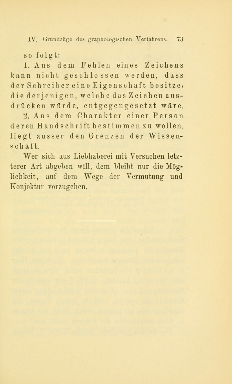 SO folgt: 1. Aus dem Fehlen eines Zeichens kann nicht geschlossen werden, dass der Schreiber eine Eigenschaft besitz ei die derjenigen, welche das Zeichen aus- drücken würde, entgegengesetzt wäre. 2. Aus dem Charakter einer Person deren Handschrift bestimmen zu wollen, liegt ausser den Grenzen der Wissen- schaft. Wer sich aus Liebhaberei mit Versuchen letz- terer Art abgeben will, dem bleibt nur die Mög- lichkeit, auf dem Wege der Vermutung und Konjektur vorzugehen.