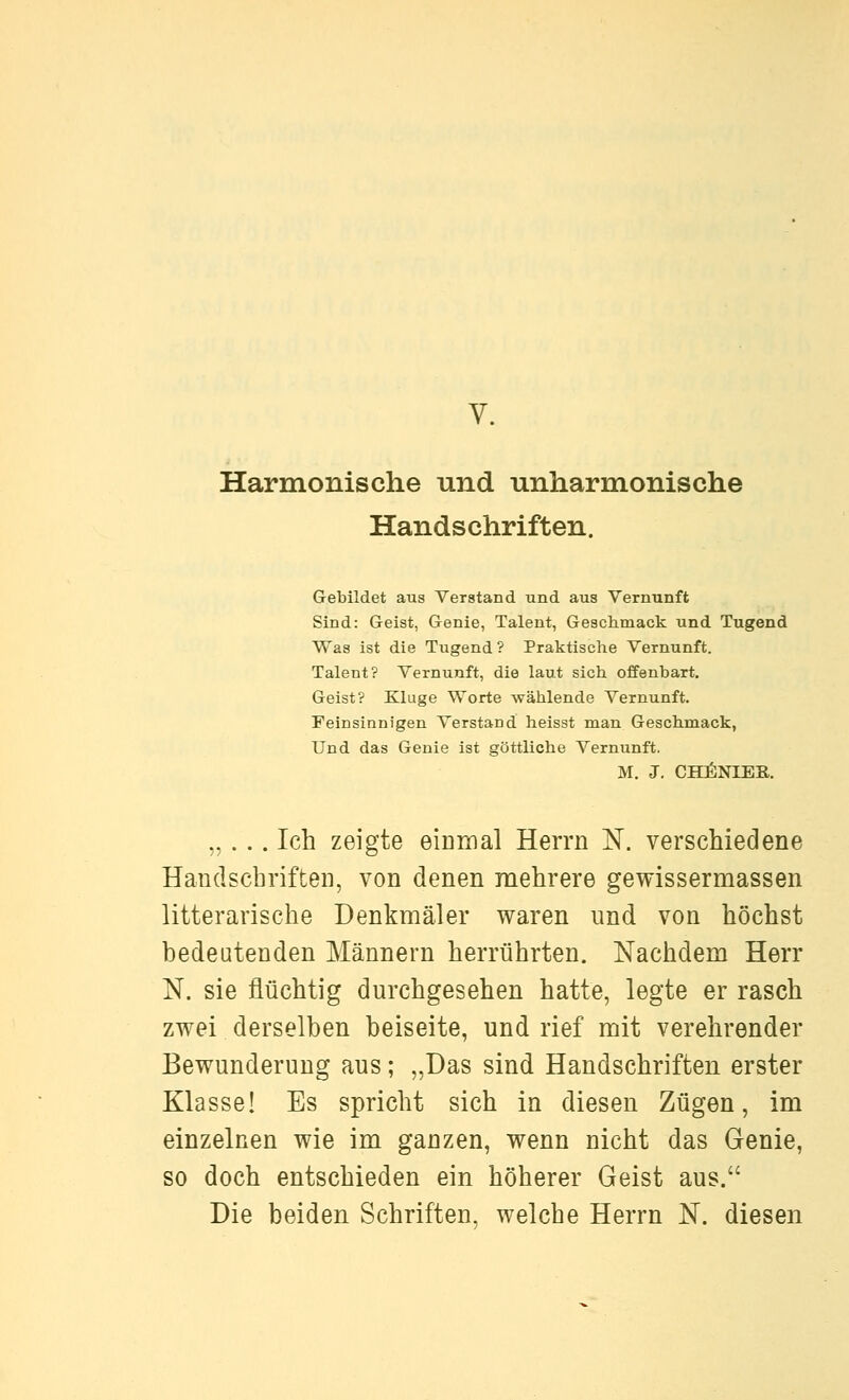 Harmonische und unharmonische Handschriften. Gebildet aus Verstand und aus Vernunft Sind: Geist, Genie, Talent, Geschmack und Tugend Was ist die Tugend? Praktische Vernunft. Talent? Vernunft, die laut sich offenbart. Geist? Kluge Worte wählende Vernunft. Feinsinnigen Verstand heisst man Geschmack, Und das Genie ist göttliche Vernunft. M. J. CHZ^NIES. „ ... Ich zeigte eimnal Herrn N. verschiedene Handschriften, von denen mehrere gewissermassen litterarische Denkmäler waren und von höchst bedeutenden Männern herrührten. Nachdem Herr N. sie flüchtig durchgesehen hatte, legte er rasch zwei derselben beiseite, und rief mit verehrender Bewunderung aus; „Das sind Handschriften erster Klasse! Es spricht sich in diesen Zügen, im einzelnen wie im ganzen, wenn nicht das Genie, so doch entschieden ein höherer Geist aus. Die beiden Schriften, welche Herrn N. diesen