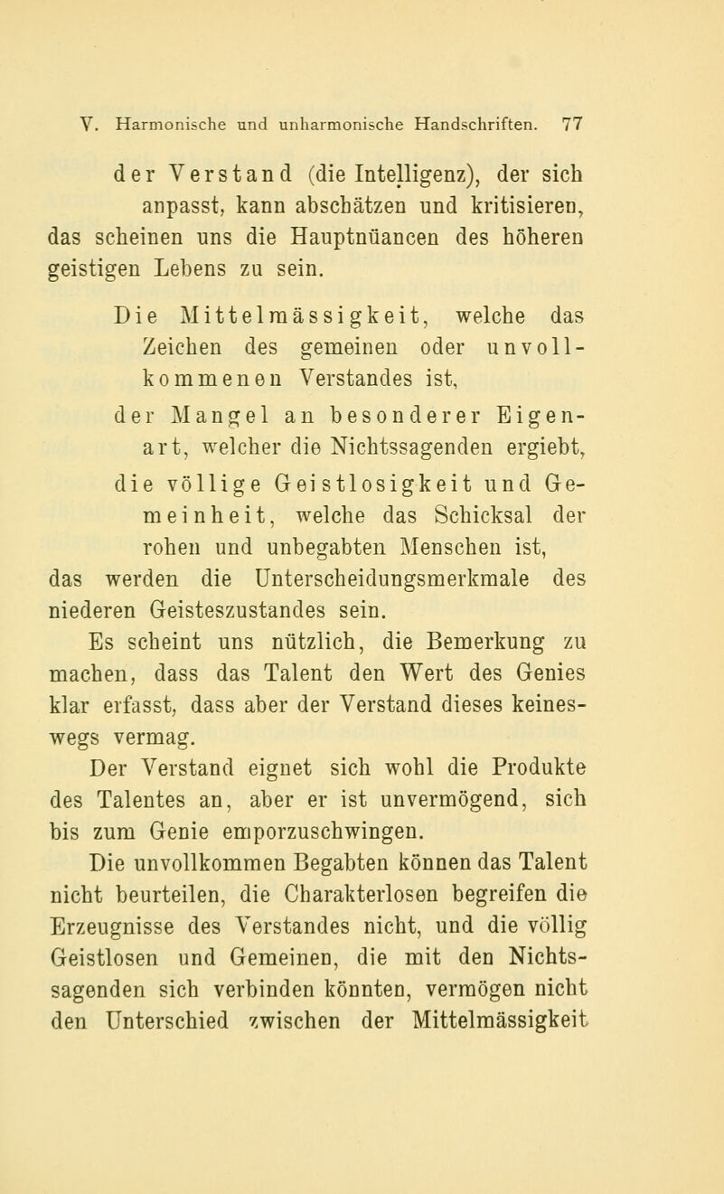 der Verstand (die Intelligenz), der sich anpasst, kann abschätzen und kritisieren, das scheinen nns die Hauptnüancen des höheren geistigen Lebens zu sein. Die Mittelraässigkeit, welche das Zeichen des gemeinen oder unvoll- kommenen Verstandes ist, der Mangel an besonderer Eigen- art, welcher die Nichtssagenden ergiebt, die völlige Gei stlosigkeit und Ge- meinheit, welche das Schicksal der rohen und unbegabten Menschen ist, das werden die Unterscheidungsmerkmale des niederen Geisteszustandes sein. Es scheint uns nützlich, die Bemerkung zu machen, dass das Talent den Wert des Genies klar erfasst, dass aber der Verstand dieses keines- wegs vermag. Der Verstand eignet sich wohl die Produkte des Talentes an, aber er ist unvermögend, sich bis zum Genie emporzuschwingen. Die unvollkommen Begabten können das Talent nicht beurteilen, die Charakterlosen begreifen die Erzeugnisse des Verstandes nicht, und die völlig Geistlosen und Gemeinen, die mit den Nichts- sagenden sich verbinden könnten, vermögen nicht den Unterschied zwischen der Mittelmässigkeit