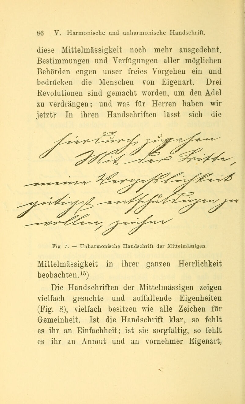 diese Mittelmässigkeit noch mehr ausgedehnt. Bestimmungen und Verfügungen aller möglichen Behörden engen unser freies Vorgehen ein und bedrücken die Menschen von Eigenart. Drei Kevolutionen sind gemacht worden, um den Adel zu verdrängen; und was für Herren haben wir jetzt? In ihren Handschriften lässt sich die '.^^^^.^^ ?:S--«>-*;^^>^--«>f/\^^^-«^-v  ^„^^^-^X^^-w^-^T-'t^'^ Fig 7. — Unharmonische Handschrift der Mittelmässigen. Mittelmässigkeit in ihrer ganzen Herrlichkeit beobachten. 15) Die Handschriften der Mittelmässigen zeigen vielfach gesuchte und auffallende Eigenheiten (Fig. 8), vielfach besitzen wie alle Zeichen für Gemeinheit. Ist die Handschrift klar, so fehlt es ihr an Einfachheit; ist sie sorgfältig, so fehlt es ihr an Anmut und an vornehmer Eigenart,