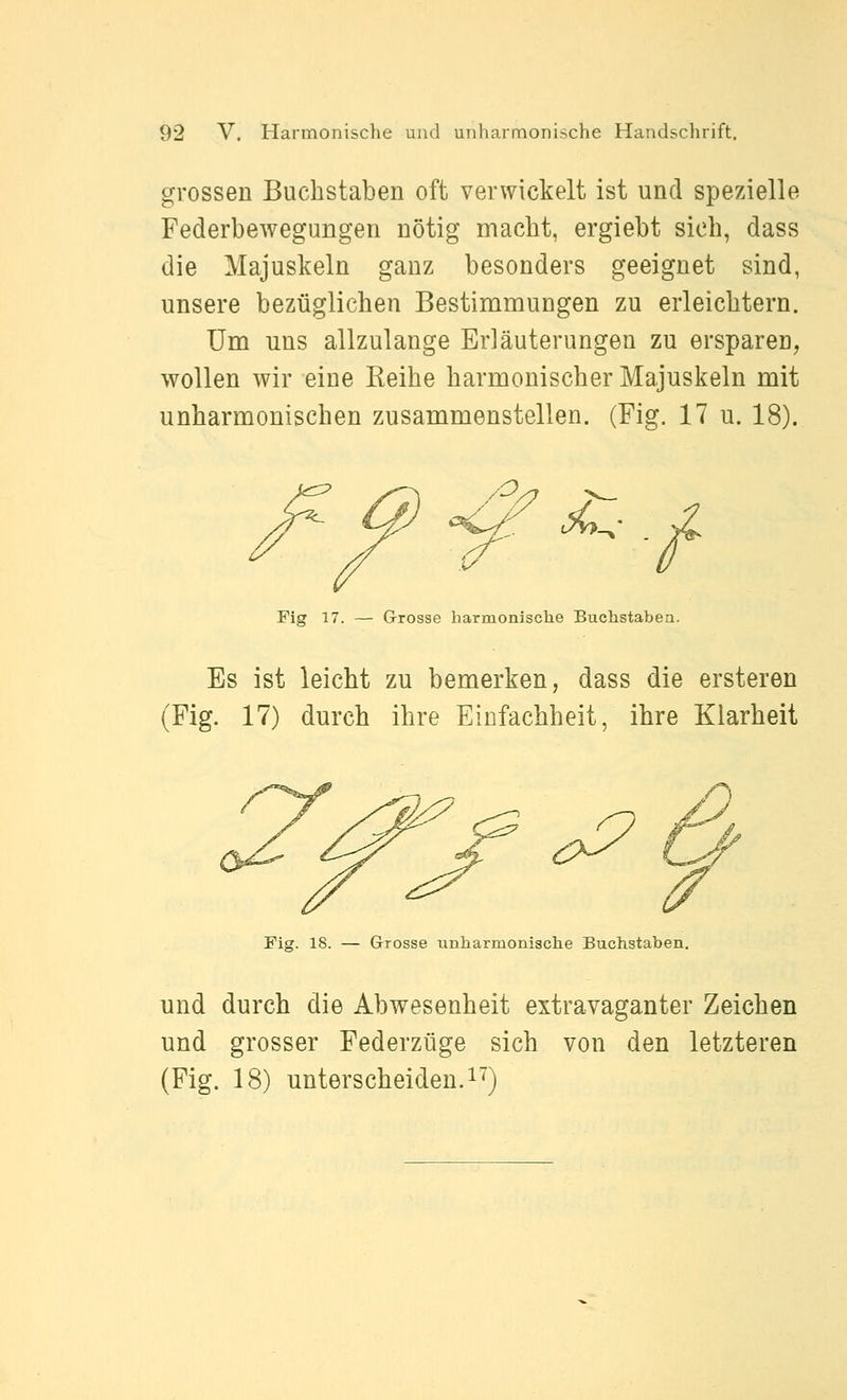 grossen Buchstaben oft verwickelt ist und spezielle Federbewegungen nötig macht, ergiebt sich, dass die Majuskeln ganz besonders geeignet sind, unsere bezüglichen Bestimmungen zu erleichtern. Um uns allzulange Erläuterungen zu ersparen, wollen wir eine Eeihe harmonischer Majuskeln mit unharmonischen zusammenstellen. (Fig. 17 u. 18). O. <^ ^. Fig 17. — Grosse harmonisclie Buchstaben. Es ist leicht zu bemerken, dass die ersteren (Fig. 17) durch ihre Einfachheit, ihre Klarheit Fig. 18. — Grosse unharmonische Buchstaben, und durch die Abwesenheit extravaganter Zeichen und grosser Federzüge sich von den letzteren (Fig. 18) unterscheiden.!^)