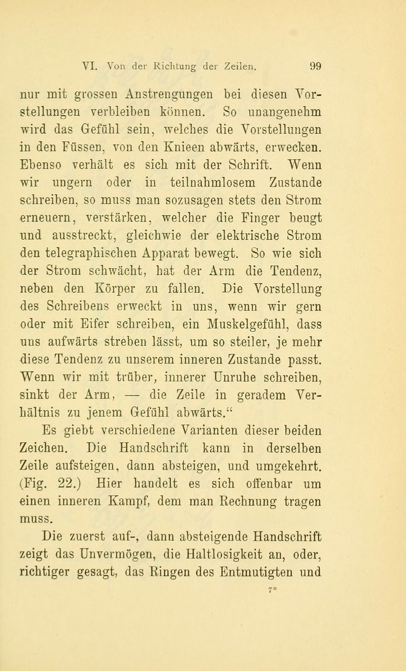 nur mit grossen Anstrengungen bei diesen Vor- stellungen verbleiben können. So unangenehm wird das Gefühl sein, welches die Vorstellungen in den Füssen, von den Knieen abwärts, erwecken. Ebenso verhält es sich mit der Schrift. Wenn wir ungern oder in teilnahmlosem Zustande schreiben, so muss man sozusagen stets den Strom erneuern, verstärken, welcher die Finger beugt und ausstreckt, gleichwie der elektrische Strom den telegraphischen Apparat bewegt. So wie sich der Strom schwächt, hat der Arm die Tendenz, neben den Körper zu fallen. Die Vorstellung des Schreibens erweckt in uns, wenn wir gern oder mit Eifer schreiben, ein Muskelgefühl, dass uns aufwärts streben lässt, um so steiler, je mehr diese Tendenz zu unserem inneren Zustande passt. Wenn wir mit trüber, innerer Unruhe schreiben, sinkt der Arm, — die Zeile in geradem Ver- hältnis zu jenem Gefühl abwärts. Es giebt verschiedene Varianten dieser beiden Zeichen. Die Handschrift kann in derselben Zeile aufsteigen, dann absteigen, und umgekehrt. (Fig. 22.) Hier handelt es sich offenbar um einen inneren Kampf, dem man Rechnung tragen muss. Die zuerst auf-, dann absteigende Handschrift zeigt das Unvermögen, die Haltlosigkeit an, oder, richtiger gesagt, das Ringen des Entmutigten und
