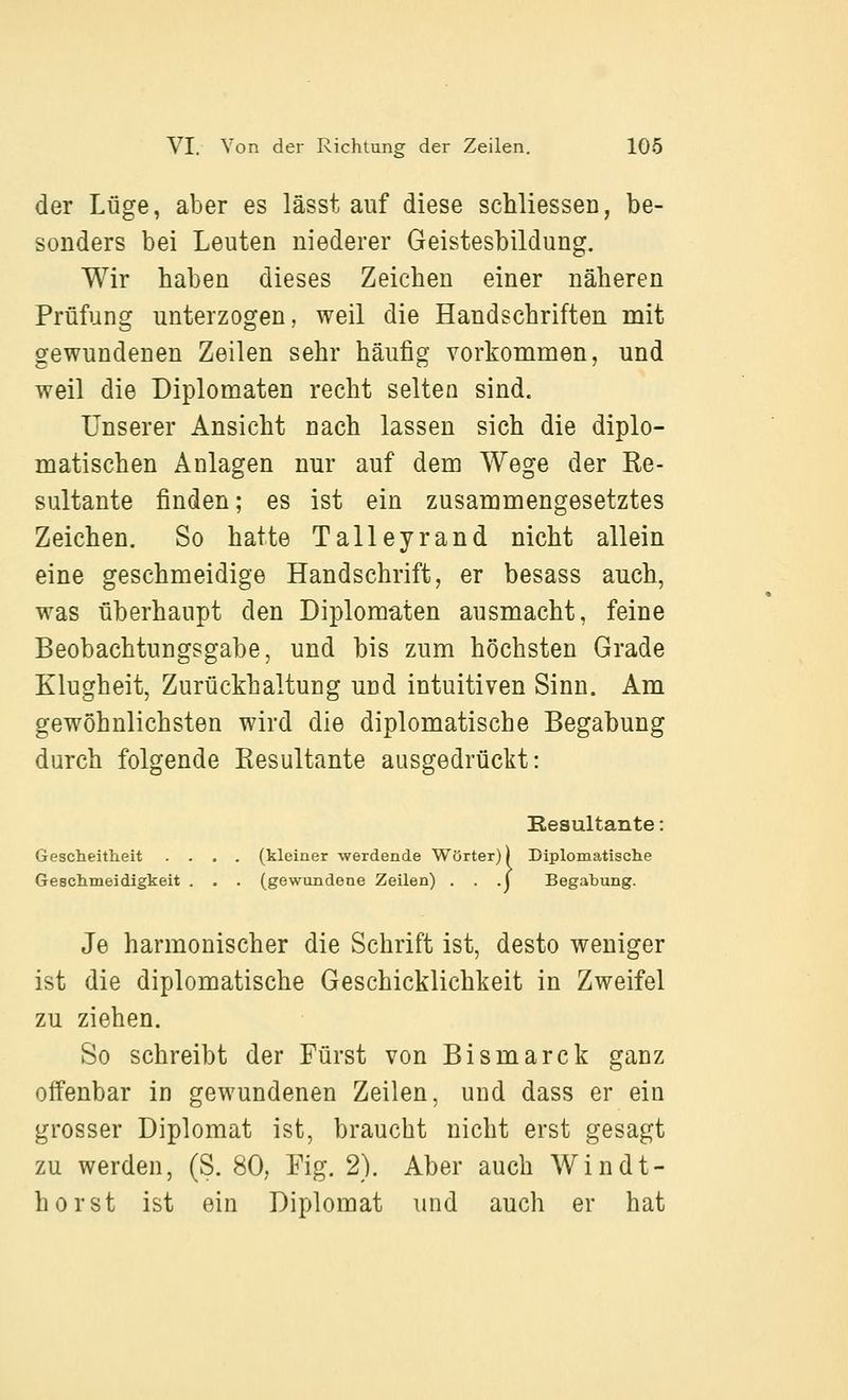 der Lüge, aber es lässt auf diese scMiessen, be- sonders bei Leuten niederer Geistesbildung. Wir haben dieses Zeichen einer näheren Prüfung unterzogen, weil die Handschriften mit gewundenen Zeilen sehr häufig vorkommen, und weil die Diplomaten recht selten sind. Unserer Ansicht nach lassen sich die diplo- matischen Anlagen nur auf dem Wege der Ee- sultante finden; es ist ein zusammengesetztes Zeichen. So hatte Talleyrand nicht allein eine geschmeidige Handschrift, er besass auch, was überhaupt den Diplomaten ausmacht, feine Beobachtungsgabe, und bis zum höchsten Grade Klugheit, Zurückhaltung und intuitiven Sinn. Am gewöhnlichsten wird die diplomatische Begabung durch folgende Resultante ausgedrückt: Resultante: Gescheitheit .... (kleiner werdende Wörter)) Diplomatische Geschmeidigkeit . . . (gewundene Zeilen) . . .j Begabung. Je harmonischer die Schrift ist, desto weniger ist die diplomatische Geschicklichkeit in Zweifel zu ziehen. So schreibt der Fürst von Bismarck ganz offenbar in gewundenen Zeilen, und dass er ein grosser Diplomat ist, braucht nicht erst gesagt zu werden, (S. 80, Fig. 2). Aber auch Windt- horst ist ein Diplomat und auch er hat