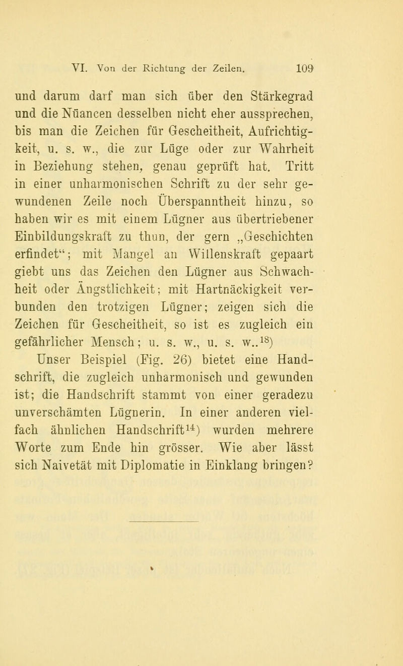 und darum darf man sich über den Stärkegrad und die Nuancen desselben nicht eher aussprechen, bis man die Zeichen für Gescheitheit, Aufrichtig- keit, u. s. w., die zur Lüge oder zur Wahrheit in Beziehung stehen, genau geprüft hat. Tritt in einer unharmonischen Schrift zu der sehr ge- wundenen Zeile noch Überspanntheit hinzu, so haben wir es mit einem Lügner aus übertriebener Einbildungskraft zu thun, der gern „Geschichten erfindet''; mit Mangel an Willenskraft gepaart giebt uns das Zeichen den Lügner aus Schwach- heit oder xingstlichkeit; mit Hartnäckigkeit ver- bunden den trotzigen Lügner; zeigen sich die Zeichen für Gescheitheit, so ist es zugleich ein gefährlicher Mensch; u. s. w., u. s. w..^^) Unser Beispiel (Fig. 26) bietet eine Hand- schrift, die zugleich unharmonisch und gewunden ist; die Handschrift stammt von einer geradezu unverschämten Lügnerin. In einer anderen viel- fach ähnlichen Handschrifti^) wurden mehrere Worte zum Ende hin grösser. Wie aber lässt sich Naivetät mit Diplomatie in Einklang bringen?