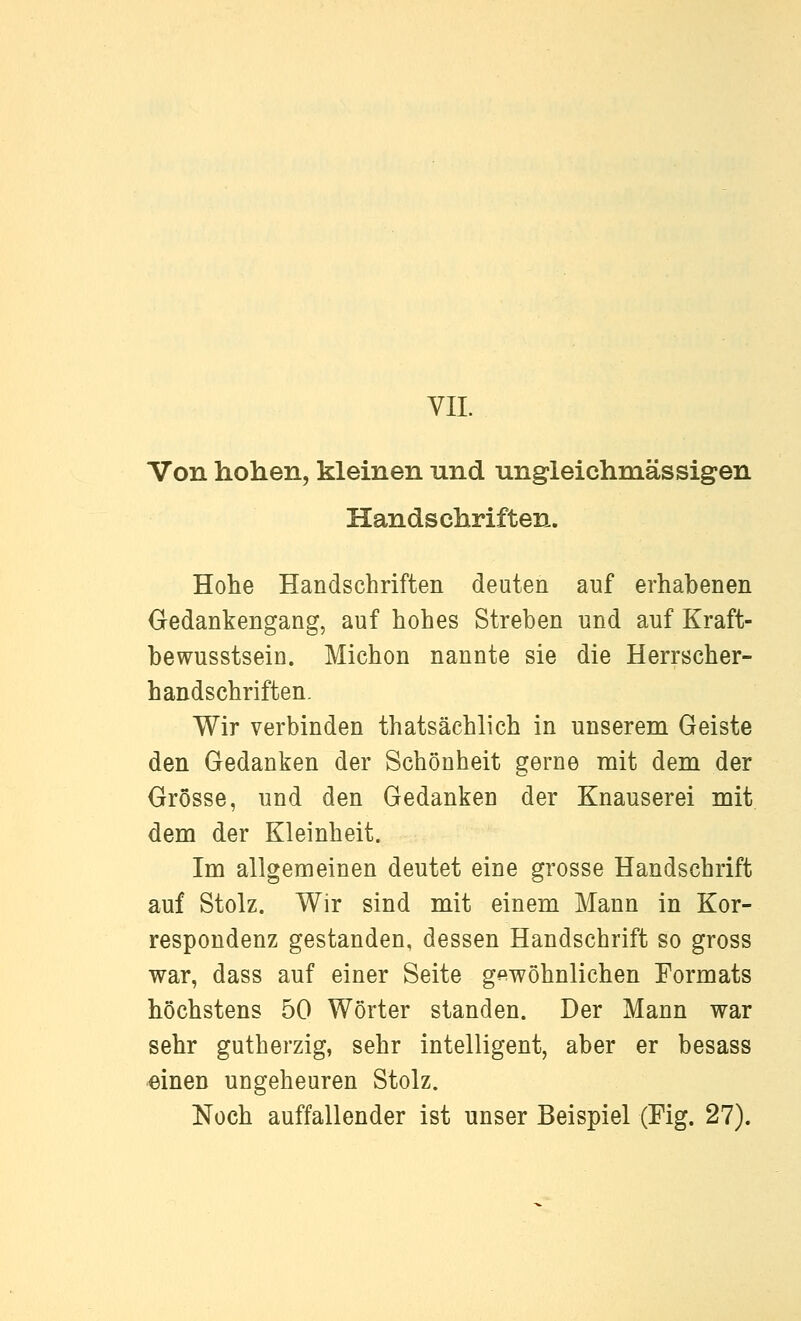 Von hohen, kleinen und ungleichmässigen Handschriften. Hohe Handschriften deuten auf erhabenen Gedankengang, auf hohes Streben und auf Kraft- bewusstsein. Michon nannte sie die Herrscher- handschriften. Wir verbinden thatsächlich in unserem Geiste den Gedanken der Schönheit gerne mit dem der Grösse, und den Gedanken der Knauserei mit dem der Kleinheit. Im allgemeinen deutet eine grosse Handschrift auf Stolz. Wir sind mit einem Mann in Kor- respondenz gestanden, dessen Handschrift so gross war, dass auf einer Seite gewöhnlichen Formats höchstens 50 Wörter standen. Der Mann war sehr gutherzig, sehr intelligent, aber er besass «inen ungeheuren Stolz. Noch auffallender ist unser Beispiel (Fig. 27).