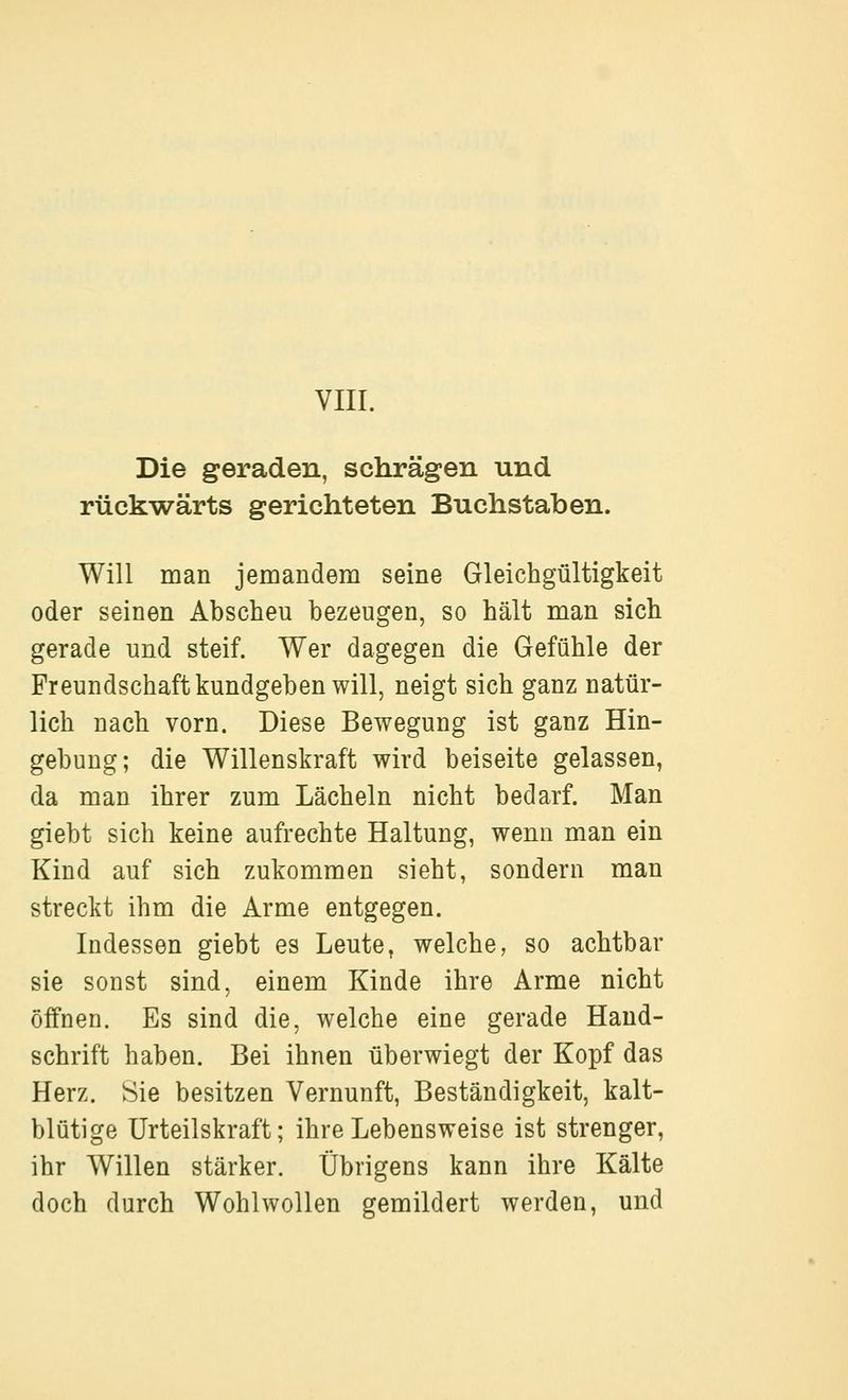 Die geraden, schrägen und rückwärts gerichteten Buchstaben. Will man jemandem seine Gleichgültigkeit oder seinen Abscheu bezeugen, so hält man sich gerade und steif. Wer dagegen die Gefühle der Freundschaft kundgeben will, neigt sich ganz natür- lich nach vorn. Diese Bewegung ist ganz Hin- gebung; die Willenskraft wird beiseite gelassen, da man ihrer zum Lächeln nicht bedarf. Man giebt sich keine aufrechte Haltung, wenn man ein Kind auf sich zukommen sieht, sondern man streckt ihm die Arme entgegen. Indessen giebt es Leute, welche, so achtbar sie sonst sind, einem Kinde ihre Arme nicht öffnen. Es sind die, welche eine gerade Hand- schrift haben. Bei ihnen überwiegt der Kopf das Herz. Sie besitzen Vernunft, Beständigkeit, kalt- blütige Urteilskraft; ihre Lebensweise ist strenger, ihr Willen stärker. Übrigens kann ihre Kälte doch durch Wohlwollen gemildert werden, und