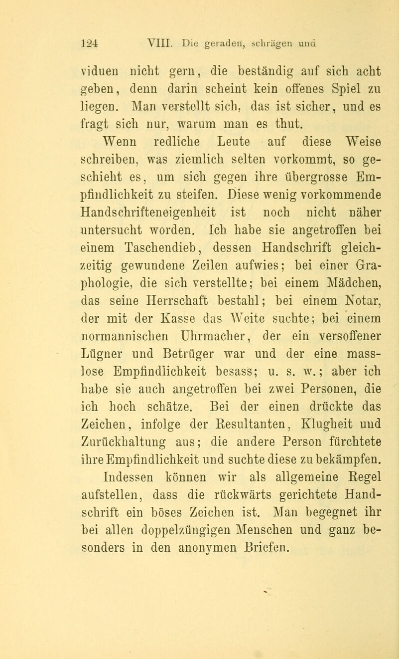 viduen nicht gern, die beständig auf sich acht geben, denn darin scheint kein offenes Spiel zu liegen. Man verstellt sich, das ist sicher, und es fragt sich nur, warum nian es thut. Wenn redliche Leute auf diese Weise schreiben, was zieuilich selten vorkommt, so ge- schieht es, um sich gegen ihre übergrosse Em- pfindlichkeit zu steifen. Diese wenig vorkommende Handschrifteneigenheit ist noch nicht näher untersucht worden. Ich habe sie angetroffen bei einem Taschendieb, dessen Handschrift gleich- zeitig gewundene Zeilen aufwies; bei einer Gra- phologie, die sich verstellte; bei einem Mädchen, das seine Herrschaft bestahl; bei einem Notar, der mit der Kasse das Weite suchte; bei einem normannischen Uhrmacher, der ein versoffener Lügner und Betrüger war und der eine mass- lose Empfindlichkeit besass; u. s. w.; aber ich habe sie auch angetroffen bei zwei Personen, die ich hoch schätze. Bei der einen drückte das Zeichen, infolge der Eesultanten, Klugheit und Zurückhaltung aus; die andere Person fürchtete ihre Empfindlichkeit und suchte diese zu bekämpfen. Indessen können wir als allgemeine Regel aufstellen, dass die rückwärts gerichtete Hand- schrift ein böses Zeichen ist. Man begegnet ihr bei allen doppelzüngigen Menschen und ganz be- sonders in den anonymen Briefen.