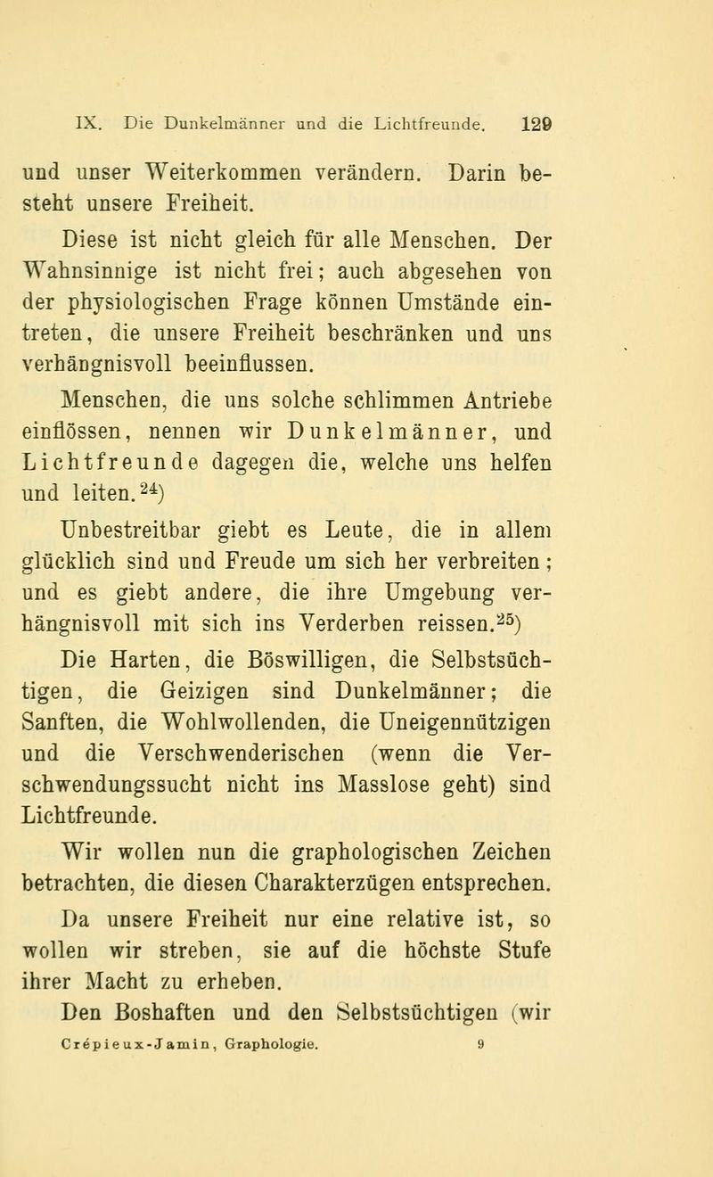 und unser Weiterkommen verändern. Darin be- steht unsere Freiheit. Diese ist nicht gleich für alle Menschen. Der Wahnsinnige ist nicht frei; auch abgesehen von der physiologischen Frage können Umstände ein- treten, die unsere Freiheit beschränken und uns verhängnisvoll beeinflussen. Menschen, die uns solche schlimmen Antriebe einflössen, nennen wir Dunkelmänner, und Licht freunde dagegen die, welche uns helfen und leiten. 2^) Unbestreitbar giebt es Leute, die in allem glücklich sind und Freude um sich her verbreiten; und es giebt andere, die ihre Umgebung ver- hängnisvoll mit sich ins Verderben reissen.^^) Die Harten, die Böswilligen, die Selbstsüch- tigen , die Geizigen sind Dunkelmänner; die Sanften, die Wohlwollenden, die Uneigennützigen und die Verschwenderischen (wenn die Ver- schwendungssucht nicht ins Masslose geht) sind Lichtfreunde. Wir wollen nun die graphologischen Zeichen betrachten, die diesen Charakterzügen entsprechen. Da unsere Freiheit nur eine relative ist, so wollen wir streben, sie auf die höchste Stufe ihrer Macht zu erheben. Den Boshaften und den Selbstsüchtigen (wir Crepieux-Jamin, Graphologie. 9
