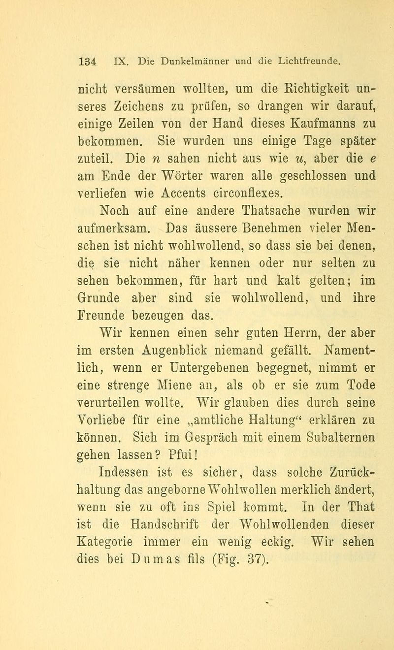 nicht versäumen wollten, um die Eichtigkeit un- seres Zeichens zu prüfen, so drangen wir darauf, einige Zeilen von der Hand dieses Kaufmanns zu bekommen. Sie wurden uns einige Tage später zuteil. Die n sahen nicht aus wie u, aber die e am Ende der Wörter waren alle geschlossen und verliefen wie Accents circonflexes. Noch auf eine andere Thatsache wurden wir aufmerksam. Das äussere Benehmen vieler Men- schen ist nicht wohlwollend, so dass sie bei denen, die sie nicht näher kennen oder nur selten zu sehen bekommen, für hart und kalt gelten; im Grunde aber sind sie wohlwollend, und ihre Freunde bezeugen das. Wir kennen einen sehr guten Herrn, der aber im ersten Augenblick niemand gefällt. Nament- lich, wenn er Untergebenen begegnet, nimmt er eine strenge Miene an, als ob er sie zum Tode verurteilen wollte. Wir glauben dies durch seine Vorliebe für eine „amtliche Haltung'' erklären zu können. Sich im Gespräch mit einem Subalternen gehen lassen? Pfui! Indessen ist es sicher, dass solche Zurück- haltung das angeborne Wohlwollen merklich ändert, wenn sie zu oft ins Spiel kommt. In der That ist die Handschrift der Wohlwollenden dieser Kategorie immer ein wenig eckig. Wir sehen dies bei Dumas fils (Fig. 37).