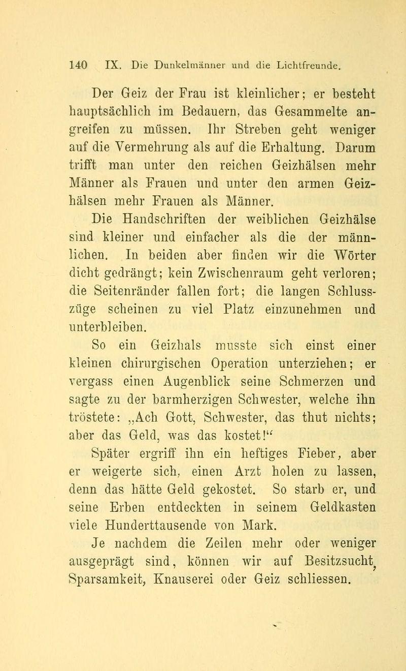 Der Geiz der Frau ist kleinlicher; er bestellt hauptsächlich im Bedauern, das Gesammelte an- greifen zu müssen. Ihr Streben geht weniger auf die Vermehrung als auf die Erhaltung. Darum trifft man unter den reichen Geizhälsen mehr Männer als Frauen und unter den armen Geiz- hälsen mehr Frauen als Männer. Die Handschriften der weiblichen Geizhälse sind kleiner und einfacher als die der männ- lichen. In beiden aber finden wir die Wörter dicht gedrängt; kein Zwischenraum geht verloren; die Seitenränder fallen fort; die langen Schluss- züge scheinen zu viel Platz einzunehmen und unterbleiben. So ein Geizhals musste sich einst einer kleinen chirurgischen Operation unterziehen; er vergass einen Augenblick seine Schmerzen und sagte zu der barmherzigen Schwester, welche ihn tröstete: „Ach Gott, Schwester, das thut nichts; aber das Geld, was das kostet!'^ Später ergriff ihn ein heftiges Fieber, aber er weigerte sich, einen Arzt holen zu lassen, denn das hätte Geld gekostet. So starb er, und seine Erben entdeckten in seinem Geldkasten viele Hunderttausende von Mark. Je nachdem die Zeilen mehr oder weniger ausgeprägt sind, können wir auf Besitzsucht Sparsamkeit, Knauserei oder Geiz schliessen.
