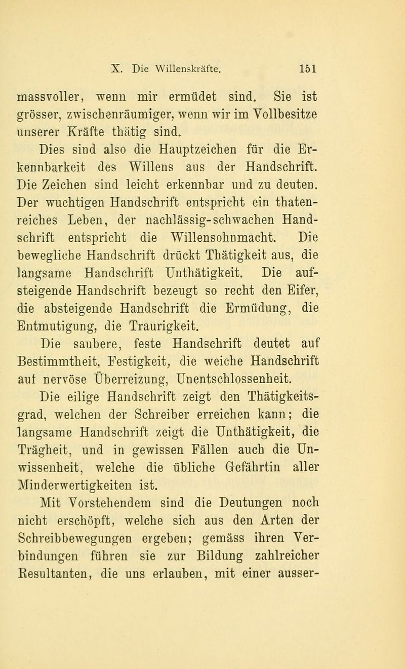massvoller, wenn mir ermüdet sind. Sie ist grösser, zwischenräumiger, wenn wir im Vollbesitze unserer Kräfte thätig sind. Dies sind also die Hauptzeichen für die Er- kennbarkeit des Willens aus der Handschrift. Die Zeichen sind leicht erkennbar und zu deuten. Der wuchtigen Handschrift entspricht ein thaten- reiches Leben, der nachlässig-schwachen Hand- schrift entspricht die Willensohnmacht. Die bewegliche Handschrift drückt Thätigkeit aus, die langsame Handschrift Uuthätigkeit. Die auf- steigende Handschrift bezeugt so recht den Eifer, die absteigende Handschrift die Ermüdung, die Entmutigung, die Traurigkeit. Die saubere, feste Handschrift deutet auf Bestimmtheit, Festigkeit^ die weiche Handschrift auf nervöse Überreizung, Unentschlossenheit. Die eilige Handschrift zeigt den Thätigkeits- grad, welchen der Schreiber erreichen kann; die langsame Handschrift zeigt die Unthätigkeit, die Trägheit, und in gewissen Fällen auch die Un- wissenheit, welche die übliche Gefährtin aller Minderwertigkeiten ist. Mit Vorstehendem sind die Deutungen noch nicht erschöpft, welche sich aus den Arten der Schreibbewegungen ergeben; gemäss ihren Ver- bindungen führen sie zur Bildung zahlreicher Resultanten, die uns erlauben, mit einer ausser-