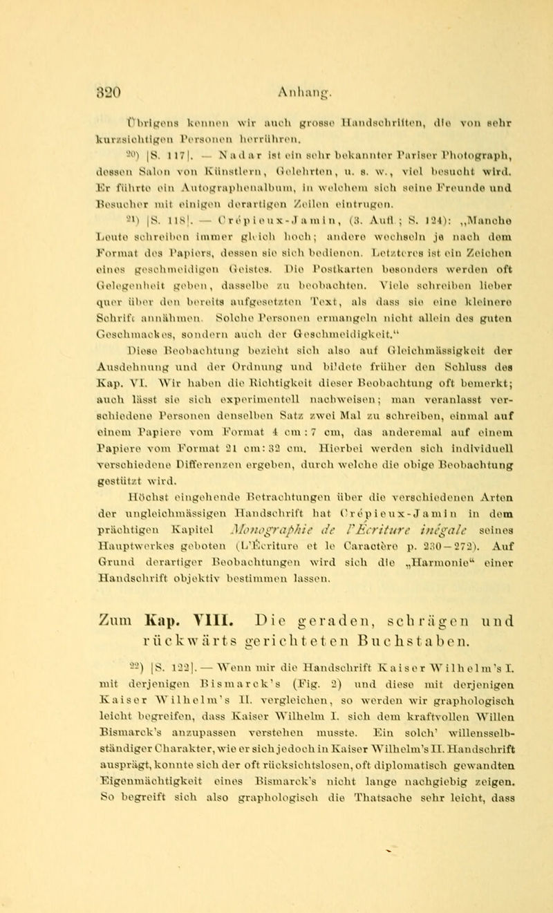 flbrlijons ktMUH'M wir inu-h m-osst' 1 l;nulsihrl(ti'n, liK* voi» nclir kurz.slühti^^on l\'rsoiuMi htMriilucn. -*'') |S. 117|. — N ml a r i!<t ein si-hr hoküiiiitin rarisci riuitograph, do88on Salon von Künstloni, (iclohitiMi, ii. s. w., viol liosuoht wird. Kr führto oin AutojjrHplu'nalbmn, in wolohtMn sich soliie Fr(>uiidp und l^osuoluT mit (inigon dorartigon /lilon ointriipoti. 21^ |8. l\S\. — Oröpioux-.I amin, (3. Autl ; S. 124): „IMancho liOvito sohroibon immer pK loh liooli; andoro woclisoln je nach dorn Format di>s l'apiovs, dosson s^io siih bodlonon. liOtztcroa ist ein Zoiohon olnos gosohnu>idii;oii lioisti>i<. l>io l'ostkarton bosondors werden oft (.lelogonboit pobon, dassolbo /u bcobaoliton. \'li'le soluoibon lieber quer über tleii btneita aui'ijeset/.ton Text, als dass sie (»ino kleinere Schrifc anniihuuM». Solohe Personen ermangeln nicht allein des guten Goschujackes, soutliMu aiu-li der tlesohmeidigkeit, Diese Beobaolitung bezieht sieh also auf GlelchniUssigkeit der Ausdehnung um! der Ordnung und bi'dete früher den Schluss des Kap. VI. Wir haben die Kiehtigkeit dieser Heobaehtung oft bemerkt; ftuoh lässt sie sieh experimentell nachweisen; man veranlasst ver- BOhlodone Personen denselben Satz zwol Mal zu schreiben, einmal auf einem Vapiere vom Kommt 4 cm : 7 cm, das anderemal auf einem Papiere von\ Format 21 cm: 32 cm. Hierbei werden sich individuell verschiedene Differenzen ergeben, durch welche die ohige Beobachtung gestützt wird. IK^chst eingeluMule iMMraehtungen über ilie verschiedenen Arten der ungleichmjissigen Handscliritt hat Cr ev^ i t^i'^-<l'> '1'> li^ dorn prächtigen Kapitel Monoi^raf>/ii(' (/( /JiVr/furr inegale seinoa Hauptwerkes geboten (^Ij'Kcriture et le Caraot^re p. 2;H) —272). Auf Grund derartiger Deobachtungen wird sich die „Harmonie einer Handschrift objektiv bestin\m(Mi lassen. Zum Kap. VITI. Die g c r ji den, s c li i i\ g o n n n d r ü c k w ä r t s ge r i c li toten B u o h s t a b t^ ii. 2-) |S. 1221. —Wenn nur die Handschritt K a i ser W i Ih cl ms I. mit derjenigen l>ismarcks (Fig. 2) und diese mit derjenigen Kaiser Wilhelm's 11. vergleichen, so werden wir graphologisch leicht begreifen, dass Kaiser Wilhelm 1. sich dem kraftvollen Willen Bismarck's anzupassen verstehen musste. l'ii\ solch willenssell>- stÄndiger Charakter, wie er sich jedoch in Kaiser NVilbelm'sU. Handschrift ausprägt, konnte sich der oft rücksichtslosen, oft diplomatisch gewandten Eigenmächtigkeit eines Bismarck's nicht lange nachgiebig zeigen. So begreift sich also graphologisch die Thatsacho sehr leicht, dass