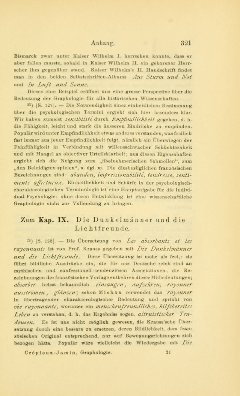Biümarck zwar unter Kainor Wilhelm I. h<;rrHchf;ri konnU;, rlaHH «r aber fallen muHHtc, «obaid in Kainer Wllhfölm H. ein «oborenrir Herr- Bcher Ihm ^ogcnübor stand. KaiHor Wllbolin'« IJ. KandHChrift flndot man in don beiden HelbHtMchriften-Albuma /lus Sturm und Not und In Luft und Sonne. DicHCH eine HeiMpiel eröffnet un« eine %toviWi Perapective Über die Bedeutung der Graphologie für alle hiMtorixchen WiMHenscbaften. ''S) |8. 127). — Die Notwendigkeit einer einheitllehen HeHtimmung über die psychologischen Tennini ergiebt «ich hier beMonder« klar. Wir haben zumeist sensi/jilitd (Inrch Empfindlichkeit gegeben, d. h, die Fähigkeit, leicht und Htark die äusneren Kindnicke zu empfinden. Populär wird unter Empfindlichkeit etwas anderes verstanden, was freilich fa«t immer aus jener Empfindlichkeit folgt, nämlich ein Überwiegen der Fcinfiihligkeit in Verbindung mit wiJIenKSchwacher .Schüchternheit und mit Mangel an objectiver Urtellsklarbelt; aus diewen Kigenschaften ergiebt sich die Neigung zum ,,übelnehmeriHchen Hchrnollen, zum „den Beleidigten iplelen, u. dgl. m. Die diesbezüglichen französischen Bezeichnungen sind: ahandon, imprer,sionahilite, tendresae, senti- ments ajfectueux. Einheitlichkeit und Schärfe In der psycbologisch- charakteroiogiffchen Terminologie int eine Ifauptaufgabe für die Indivi- dual-i^Hychologle; ohne deren Kntwicklung ist eine wiHHen-iciiaftllcbe Graphologie nicht zur Vollendung zu bringen. Zum Kap. IX. Die Dunkelmänner und die Li chtf reunde. '^*) (S. 128). — Die Übersetzung von Les absorbants et les rayonnants lat von l'rof. Krauss gegeben mit Die Dunkelmänner und die Lichtfreunde. Diese Übersetzung ist mehr als frei,: sie rdhrt bildliche Ausdrücke ein, die für uns Deutsche reich sind an mythischen und confessionell-tendenzi^^sen Associationen: die Be- zeichnungen der französischen Vorlage entbehren dieser .Vllti^edeutungen; absoröer heisst bekanntlich einsaugen, aufzehren, rayonner ausströmen , glänzen; schon Mlchon verwendet das rayonner in übertragender charakterologlscher iiedeutung und spricht von vie rayonnante, worunter ein menschenfreundliches, hilfsbereites Leben zu verstehen, d. h. das Ergebnlss sogen, altruistischer Ten- denzen. Es ist uns nicht möglich gewesen, die Krauss'scbe Über- setzung durch eine bessere zu ersetzen, deren Bildlichkeit, dem fran- zösischen Original entsprechend, nur auf Üewegungsriciitungen sich bezogen liätte. Populär wäre rielleicht die Wiedergabe mit Die Cr^pieuz-.Tamio, Graphologie. 21