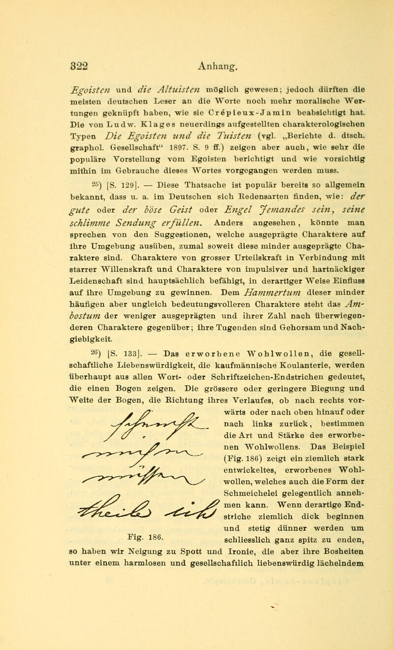 Egoisten und die Altuisten möglich gewesen; jedoch dürften die meisten deutschen Leser an die Worte noch mehr moralische Wer- tungen geknüpft haben, wie sie Cröpieux-Jamin beabsichtigt hat. Die von Ludw. Klage8 neuerdings aufgestellten charakterologischen Typen Die Egoisten und die Tuisteti (vgl. „Berichte d. dtsch. graphol. Gesellschaft 1897. S. 9 ff.) zeigen aber auch, wie sehr die populäre Vorstellung vom Egoisten berichtigt und wie vorsichtig mithin im Gebrauche dieses Wortes vorgegangen werden muss. -^') [S. 129]. — Diese Thatsache ist populär bereits so allgemein bekannt, dass u. a. im Deutschen sich Redensarten finden, wie: der gute oder der böse Geist oder Engel Jemandes sein, seine schlimvie Sendung erfüllen. Anders angesehen, könnte man sprechen von den Suggestionen, welche ausgeprägte Charaktere auf ihre Umgebung ausüben, zumal soweit diese minder ausgeprägte Cha- raktere sind. Charaktere von grosser Urteilskraft in Verbindung mit starrer Willenskraft und Charaktere von impulsiver und hartnäckiger Leidenschaft sind hauptsächlich befähigt, in derartiger Weise Einfluse auf ihre Umgebung zu gewinnen. Dem Havimerttim dieser minder häufigen aber ungleich bedeutungsvolleren Charaktere steht das Am- bostuni der weniger ausgeprägten und ihrer Zahl nach überwiegen- deren Charaktere gegenüber; ihre Tugenden sind Gehorsam und Nach- giebigkeit. 26) [S. 133j. — Das erworbene Wohlwollen, die gesell- schaftliche Liebenswürdigkeit, die kaufmännische Koulanterie, werden überhaupt aus allen Wort- oder Schriftzeichen-Endstrichen gedeutet, die einen Bogen zeigen. Die grössere oder geringere Biegung und Weite der Bogen, die Richtang ihres Verlaufes, ob nach rechts vor- y /7 /7 wärts oder nach oben hinauf oder ^V^i^^7j-->->''^^xl__ nach links zurück, bestimmen X (y r / die Art und Stärke des erworbe- nen Wohlwollens. Das Beispiel (Fig. 186) zeigt ein ziemlich stark r^X^ entwickeltes, erworbenes Wohl- //^ ^^''X^^ wollen, welches auch die Form der ^ Schmeichelei gelegentlich anneh- v^./^^ ^ y^ ' ^^ men kann. Wenn derartige Bnd- •^^,C-*—-^1^ ^-^^^tf-'-^y striche ziemlich dick beginnen und stetig dünner werden um -big. 186. schliesslich ganz spitz zu enden, so haben wir Neigung zu Spott und Ironie, die aber ihre Bosheiten unter einem harmlosen und gesellschaftlich liebenswürdig lächelndem