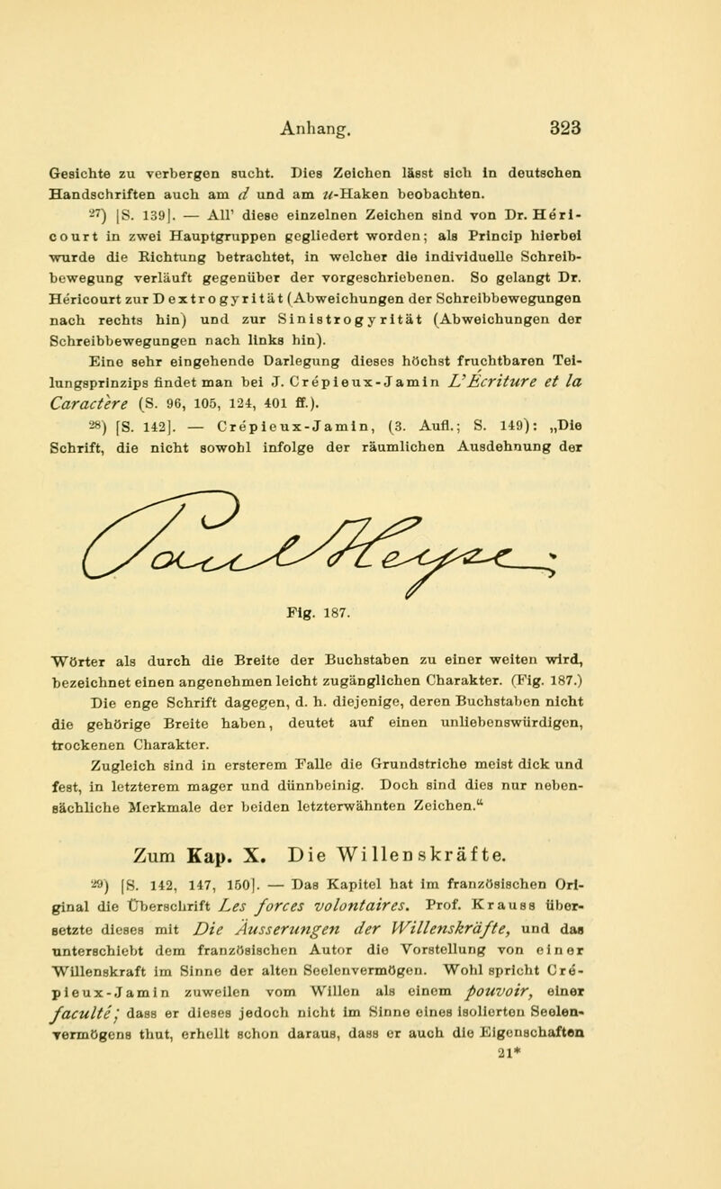 Gesichte zu verbergen sucht. Dies Zeichen läest sich in deutschen Handschriften auch am d und am z^-Haken beobachten. -7) |S. 139|. — Air diese einzelnen Zeichen sind von Dr. Heri- court in zwei Hauptgruppen gegliedert worden; als Princip hierbei wurde die Kichtung betrachtet, in welcher die individuelle Schreib- bewegung verläuft gegenüber der vorgeschriebenen. So gelangt Dr. Hericourt zur Dextrogyrität (Abweichungen der Schreibbewegungen nach rechts hin) und zur Sinistrog y rität (Abweichungen der Schreibbewegungen nach links hin). Eine sehr eingehende Darlegung dieses höchst fruchtbaren Tei- lungsprlnzips findet man bei J. Crepieux-Jamin UEcriture et la Caractere (S. 96, 105, 124, 40i ff.). '■^8) fS. 142]. — Crepieux-Jamin, (3. Aufl.; S. 149): „Die Schrift, die nicht sowohl infolge der räumlichen Ausdehnung der Fig. 187. Wörter als durch die Breite der Buchstaben zu einer weiten wird, bezeichnet einen angenehmen leicht zugänglichen Charakter. (Fig. 187.) Die enge Schrift dagegen, d. h. diejenige, deren Buchstaben nicht die gehörige Breite haben, deutet auf einen unliebenswürdigen, trockenen Charakter. Zugleich sind in ersterem Falle die Grundstriche meist dick und fest, in letzterem mager und dünnbeinig. Doch sind dies nur neben- sächliche Merkmale der beiden letzterwähnten Zeichen. Zum Kap. X. Die Willenskräfte. i») [S. 142, 147, 150]. — Das Kapitel hat im französischen Ori- ginal die Überschrift Les forces volontaires. Prof. Krauss über- setzte dieses mit Die Äusserungen der Willenskräfte, und das nnterschiebt dem französischen Autor die Vorstellung von einer Willenskraft im Sinne der alten Soelenvermögen. Wohl spricht Cre- pieux-Jamin zuweilen vom Willen als einem pouvoir, einer faculte'j dass er dieses jedoch nicht im Sinne eines Isolierten Seelen- Termögens thut, erhellt schon daraus, dass er auch die Eigenschaften 21*
