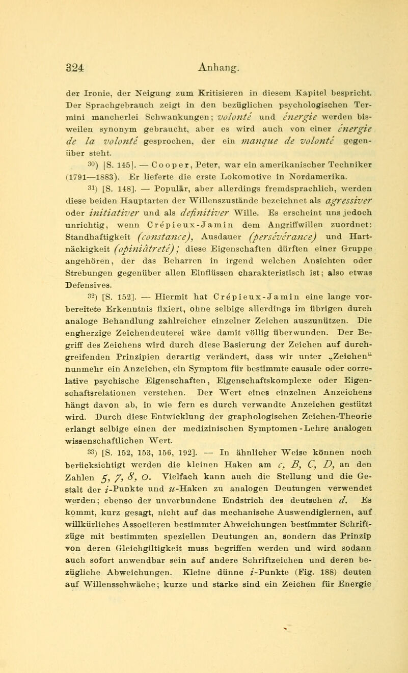 der Ironie, der Neigung zum Kritisieren in diesem Kapitel bespricht. Der Sprachgebrauch zeigt in den bezüglichen psj'chologischen Ter- mini mancherlei Schwankungen; volonte und hiergie werden bis- weilen synonym gebraucht, aber es wird auch von einer energie de la voloJite gesprochen, der ein maJiquc de volonte gegen- über steht. 30) [g. 1451. — Cooper, Peter, war ein amerikanischer Techniker (1791—1883). Er lieferte die erste Lokomotive in Nordamerika. 31) [S. 148]. — Populär, aber allerdings fremdsprachlich, werden diese beiden Hauptarten der Willenszustände bezeichnet als agressiver oder initiativer und als definitiver Wille. Es erscheint uns jedoch unrichtig, wenn Crepieux-Jamin dem Angriffwillen zuordnet: Standhaftigkeit (constance), Ausdauer (perseverance) und Hart- näckigkeit fopiniatreti),' diese Eigenschaften dürften einer Gruppe angehören, der das Beharren in irgend welchen Ansichten oder Strebungen gegenüber allen Einflüssen charakteristisch ist: also etwas Defensives. 32) [S. 152]. — Hiermit hat Crepieux-Jamin eine lange vor- bereitete Erkenntnis fixiert, ohne selbige allerdings im übrigen durch analoge Behandlung zahlreicher einzelner Zeichen auszunützen. Die engherzige Zeichendeuterei wäre damit völlig überwunden. Der Be- griff des Zeichens wird durch diese Basierung der Zeichen auf durch- greifenden Prinzipien derartig verändert, dass wir unter „Zeichen nunmehr ein Anzeichen, ein Symptom für bestimmte causale oder corre- lative psychische Eigenschaften, Eigenschaftskomplexe oder Eigen- schaftsrelationen verstehen. Der Wert eines einzelnen Anzeichens hängt davon ab, in wie fern es durch verwandte Anzeichen gestützt wird. Durch diese Entwicklung der graphologischen Zeichen-Theorie erlangt selbige einen der medizinischen Symptomen-Lehre analogen wissenschaftlichen Wert. 33) [S. 152, 153, 156, 192]. — In ähnlicher Weise können noch berücksichtigt werden die kleinen Haken am e, B, C, D, an den Zahlen ^, /, 8, O. Vielfach kann auch die Stellung und die Ge- stalt der 2-Punkte und ^/-Haken zu analogen Deutungen verwendet werden; ebenso der unverbundene Endstrich des deutschen d. Es kommt, kurz gesagt, nicht auf das mechanische Auswendiglernen, auf •willkürliches Aasociieren bestimmter Abweichungen bestimmter Schrift- züge mit bestimmten speziellen Deutungen an, sondern das Prinzip Ton deren Gleichgiltigkeit muss begriffen werden und wird sodann auch sofort anwendbar sein auf andere Schriftzeichen und deren be- zügliche Abweichungen. Kleine dünne z-Punkte (Fig. 188) deuten axif Willensschwäche; kurze und starke sind ein Zeichen für Energie